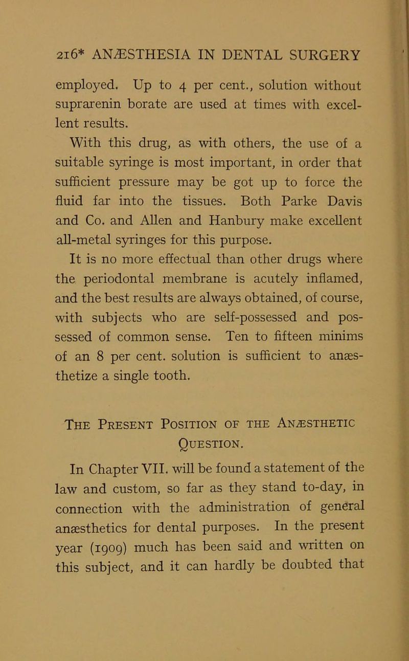 employed. Up to 4 per cent., solution without suprarenin borate are used at times with excel- lent results. With this drug, as with others, the use of a suitable syringe is most important, in order that sufficient pressure may be got up to force the fluid far into the tissues. Both Parke Davis and Co. and Allen and Hanbury make excellent all-metal syringes for this purpose. It is no more effectual than other drugs where the periodontal membrane is acutely inflamed, and the best results are always obtained, of course, with subjects who are self-possessed and pos- sessed of common sense. Ten to fifteen minims of an 8 per cent, solution is sufficient to anaes- thetize a single tooth. The Present Position of the Anesthetic Question. In Chapter VII. will be found a statement of the law and custom, so far as they stand to-day, in connection with the administration of general anaesthetics for dental purposes. In the present year (1909) much has been said and written on this subject, and it can hardly be doubted that