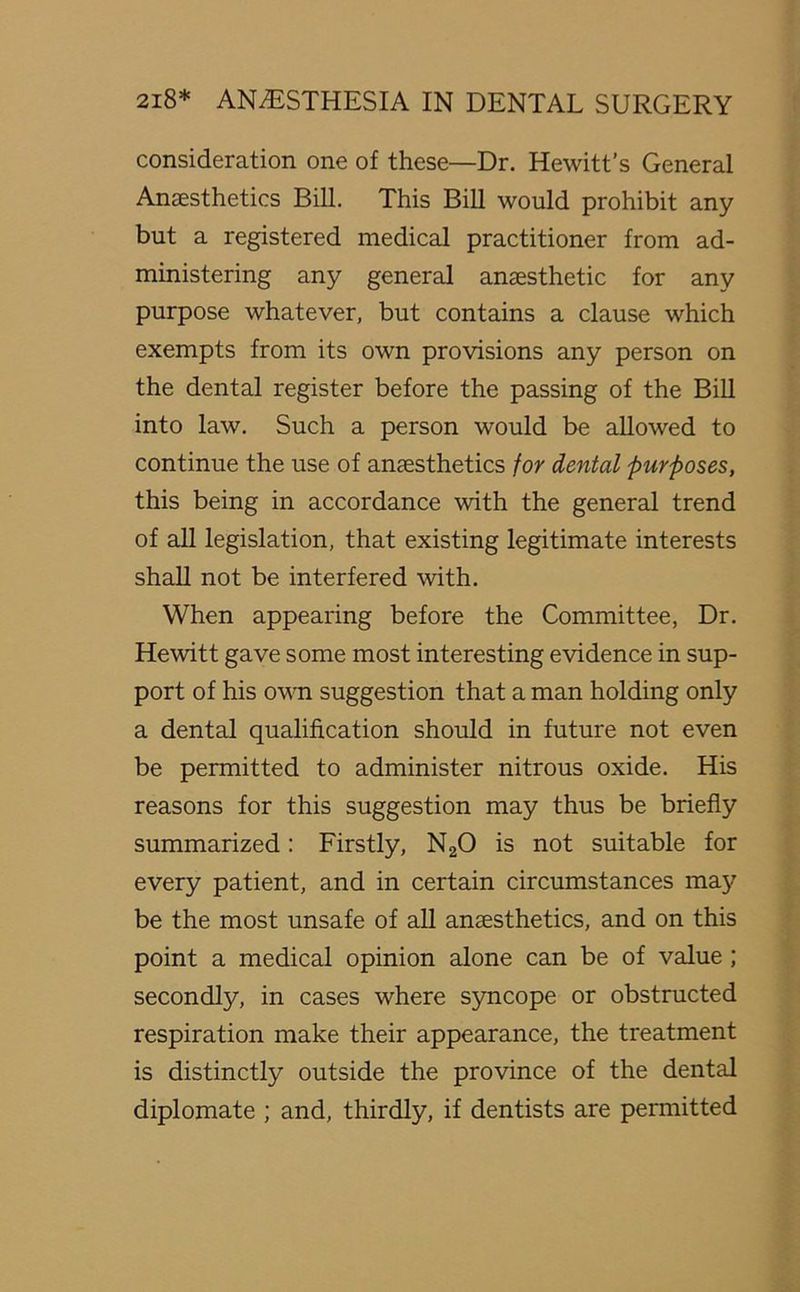 consideration one of these—Dr. Hewitt’s General Anaesthetics Bill. This Bill would prohibit any but a registered medical practitioner from ad- ministering any general anaesthetic for any purpose whatever, but contains a clause which exempts from its own provisions any person on the dental register before the passing of the Bill into law. Such a person would be allowed to continue the use of anaesthetics for dental purposes, this being in accordance with the general trend of all legislation, that existing legitimate interests shall not be interfered with. When appearing before the Committee, Dr. Hewitt gave some most interesting evidence in sup- port of his own suggestion that a man holding only a dental qualification should in future not even be permitted to administer nitrous oxide. His reasons for this suggestion may thus be briefly summarized: Firstly, N20 is not suitable for every patient, and in certain circumstances may be the most unsafe of all anaesthetics, and on this point a medical opinion alone can be of value ; secondly, in cases where syncope or obstructed respiration make their appearance, the treatment is distinctly outside the province of the dental diplomate ; and, thirdly, if dentists are permitted