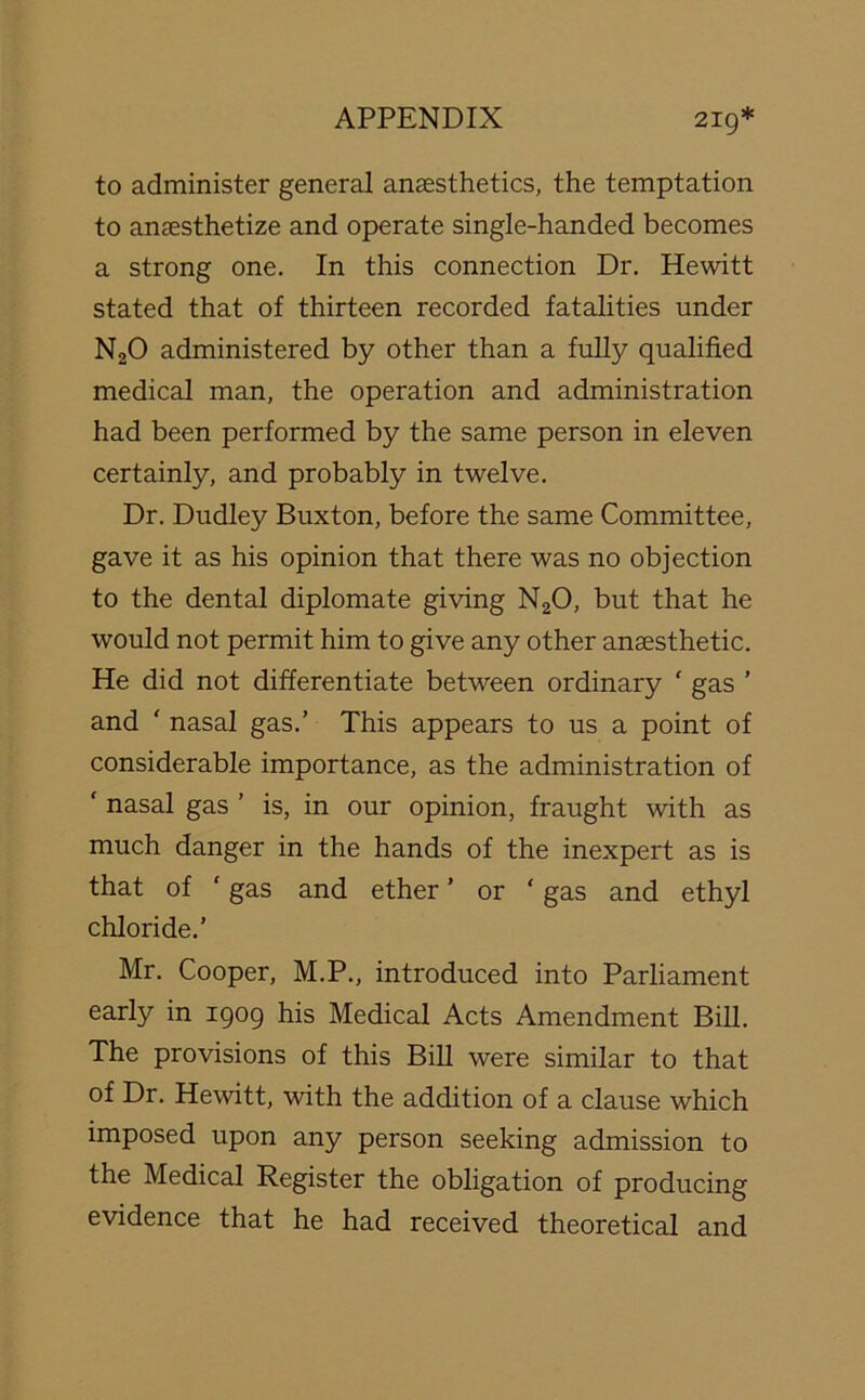 to administer general anaesthetics, the temptation to anaesthetize and operate single-handed becomes a strong one. In this connection Dr. Hewitt stated that of thirteen recorded fatalities under N20 administered by other than a fully qualified medical man, the operation and administration had been performed by the same person in eleven certainly, and probably in twelve. Dr. Dudley Buxton, before the same Committee, gave it as his opinion that there was no objection to the dental diplomate giving N20, but that he would not permit him to give any other anaesthetic. He did not differentiate between ordinary ' gas ’ and ' nasal gas.’ This appears to us a point of considerable importance, as the administration of ‘ nasal gas ’ is, in our opinion, fraught with as much danger in the hands of the inexpert as is that of ‘ gas and ether ’ or ‘ gas and ethyl chloride.' Mr. Cooper, M.P., introduced into Parliament early in 1909 his Medical Acts Amendment Bill. The provisions of this Bill were similar to that of Dr. Hewitt, with the addition of a clause which imposed upon any person seeking admission to the Medical Register the obligation of producing evidence that he had received theoretical and