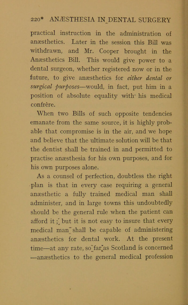 practical instruction in the administration of anaesthetics. Later in the session this Bill was withdrawn, and Mr. Cooper brought in the Anaesthetics Bill. This would give power to a dental surgeon, whether registered now or in the future, to give anaesthetics for either dental or surgical purposes—would, in fact, put him in a position of absolute equality with his medical confrere. When two Bills of such opposite tendencies emanate from the same source, it is highly prob- able that compromise is in the air, and we hope and believe that the ultimate solution will be that the dentist shall be trained in and permitted to practise anaesthesia for his own purposes, and for his own purposes alone. As a counsel of perfection, doubtless the right plan is that in every case requiring a general anaesthetic a fully trained medical man shall administer, and in large towns this undoubtedly should be the general rule when the patient can afford it but it is not easy to insure that every medical man” shall be capable of administering anaesthetics for dental work. At the present time—at any rate, so'Tar[as Scotland is concerned —anaesthetics to the general medical profession
