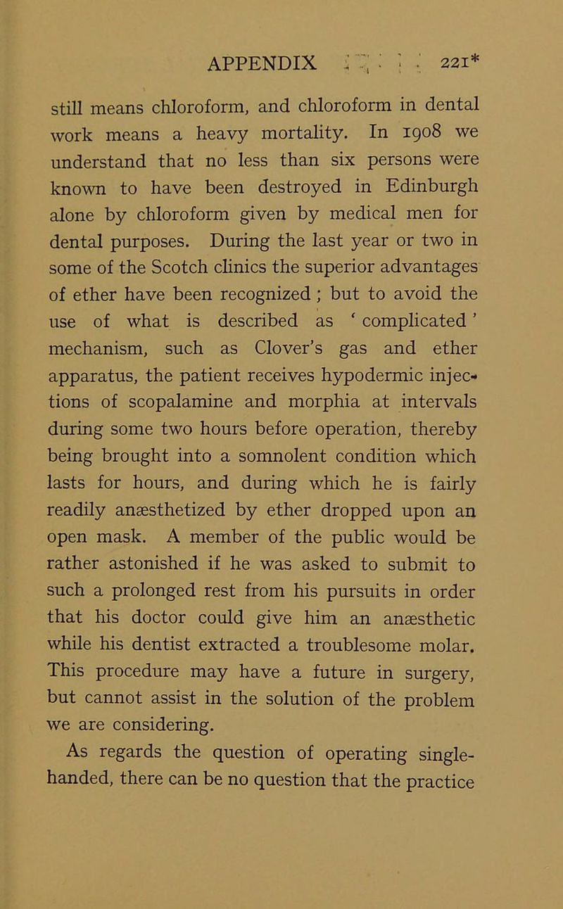 still means chloroform, and chloroform in dental work means a heavy mortality. In 1908 we understand that no less than six persons were known to have been destroyed in Edinburgh alone by chloroform given by medical men for dental purposes. During the last year or two in some of the Scotch clinics the superior advantages of ether have been recognized ; but to avoid the use of what is described as * complicated ’ mechanism, such as Clover’s gas and ether apparatus, the patient receives hypodermic injec- tions of scopalamine and morphia at intervals during some two hours before operation, thereby being brought into a somnolent condition which lasts for hours, and during which he is fairly readily anaesthetized by ether dropped upon an open mask. A member of the public would be rather astonished if he was asked to submit to such a prolonged rest from his pursuits in order that his doctor could give him an anaesthetic while his dentist extracted a troublesome molar. This procedure may have a future in surgery, but cannot assist in the solution of the problem we are considering. As regards the question of operating single- handed, there can be no question that the practice