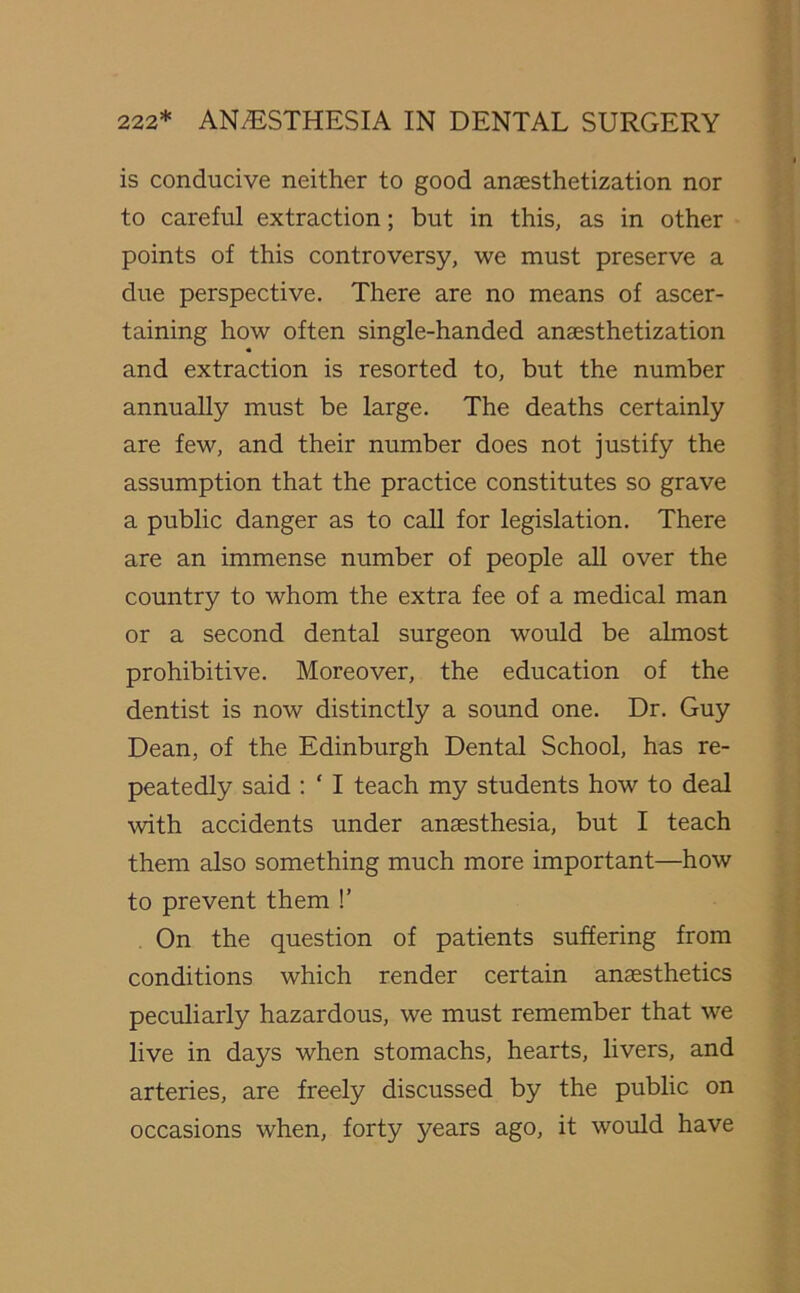 is conducive neither to good anaesthetization nor to careful extraction; but in this, as in other points of this controversy, we must preserve a due perspective. There are no means of ascer- taining how often single-handed anaesthetization and extraction is resorted to, but the number annually must be large. The deaths certainly are few, and their number does not justify the assumption that the practice constitutes so grave a public danger as to call for legislation. There are an immense number of people all over the country to whom the extra fee of a medical man or a second dental surgeon would be almost prohibitive. Moreover, the education of the dentist is now distinctly a sound one. Dr. Guy Dean, of the Edinburgh Dental School, has re- peatedly said : ‘ I teach my students how to deal with accidents under anaesthesia, but I teach them also something much more important—how to prevent them !’ On the question of patients suffering from conditions which render certain anaesthetics peculiarly hazardous, we must remember that we live in days when stomachs, hearts, livers, and arteries, are freely discussed by the public on occasions when, forty years ago, it would have