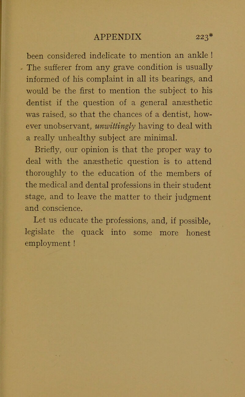 been considered indelicate to mention an ankle ! - The sufferer from any grave condition is usually informed of his complaint in all its bearings, and would be the first to mention the subject to his dentist if the question of a general anaesthetic was raised, so that the chances of a dentist, how- ever unobservant, unwittingly having to deal with a really unhealthy subject are minimal. Briefly, our opinion is that the proper way to deal with the anaesthetic question is to attend thoroughly to the education of the members of the medical and dental professions in their student stage, and to leave the matter to their judgment and conscience. Let us educate the professions, and, if possible, legislate the quack into some more honest employment !
