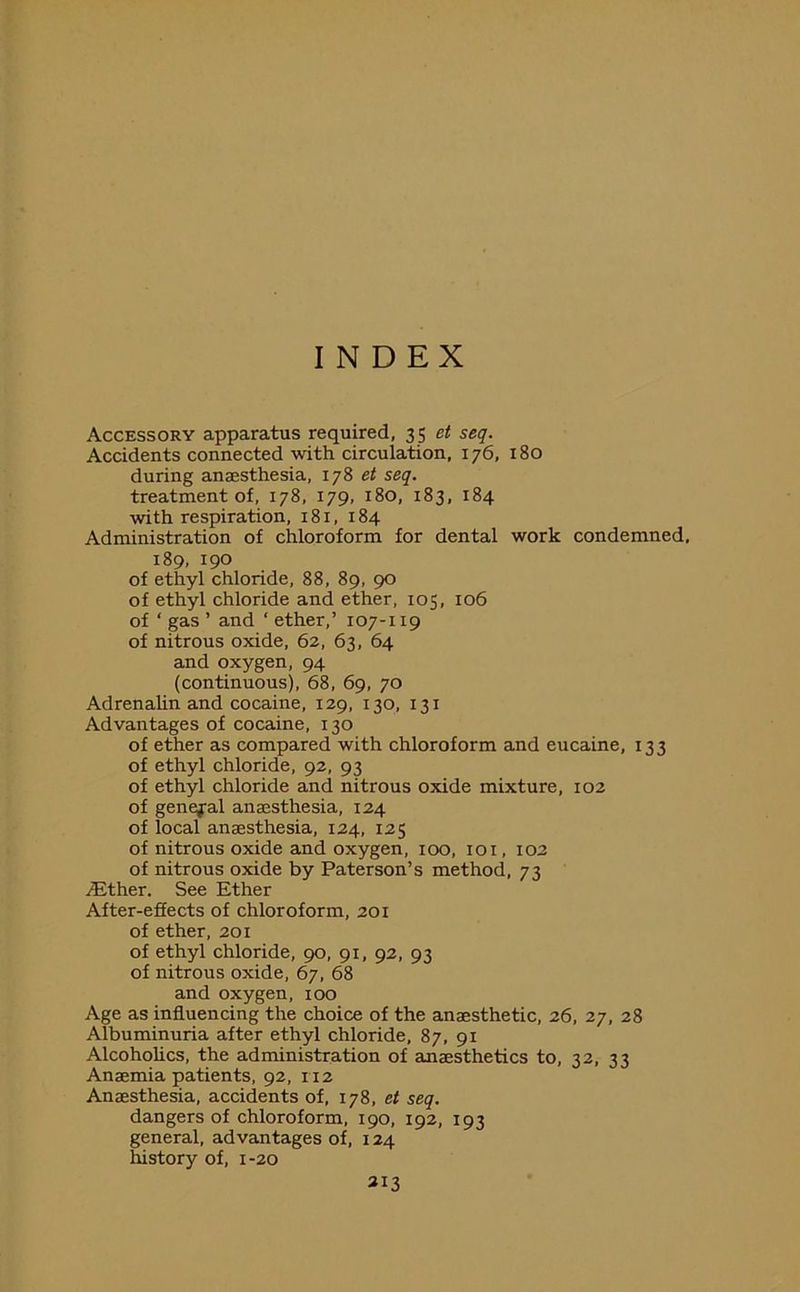 INDEX Accessory apparatus required, 35 et seq. Accidents connected with circulation, 176, 180 during anaesthesia, 178 et seq. treatment of, 178, 179, 180, 183, 184 with respiration, 181, 184 Administration of chloroform for dental work condemned. 189, 190 of ethyl chloride, 88, 89, 90 of ethyl chloride and ether, 105, 106 of ‘ gas ’ and ‘ ether,’ 107-119 of nitrous oxide, 62, 63, 64 and oxygen, 94 (continuous), 68, 69, 70 Adrenalin and cocaine, 129, 130, 131 Advantages of cocaine, 130 of ether as compared with chloroform and eucaine, 133 of ethyl chloride, 92, 93 of ethyl chloride and nitrous oxide mixture, 102 of general anaesthesia, 124 of local anaesthesia, 124, 125 of nitrous oxide and oxygen, 100, 101, 102 of nitrous oxide by Paterson’s method, 73 /Ether. See Ether After-effects of chloroform, 201 of ether, 201 of ethyl chloride, 90, 91, 92, 93 of nitrous oxide, 67, 68 and oxygen, 100 Age as influencing the choice of the anaesthetic, 26, 27, 28 Albuminuria after ethyl chloride, 87, 91 Alcoholics, the administration of anaesthetics to, 32, 33 Anaemia patients, 92, 112 Anaesthesia, accidents of, 178, et seq. dangers of chloroform, 190, 192, 193 general, advantages of, 124 history of, 1-20