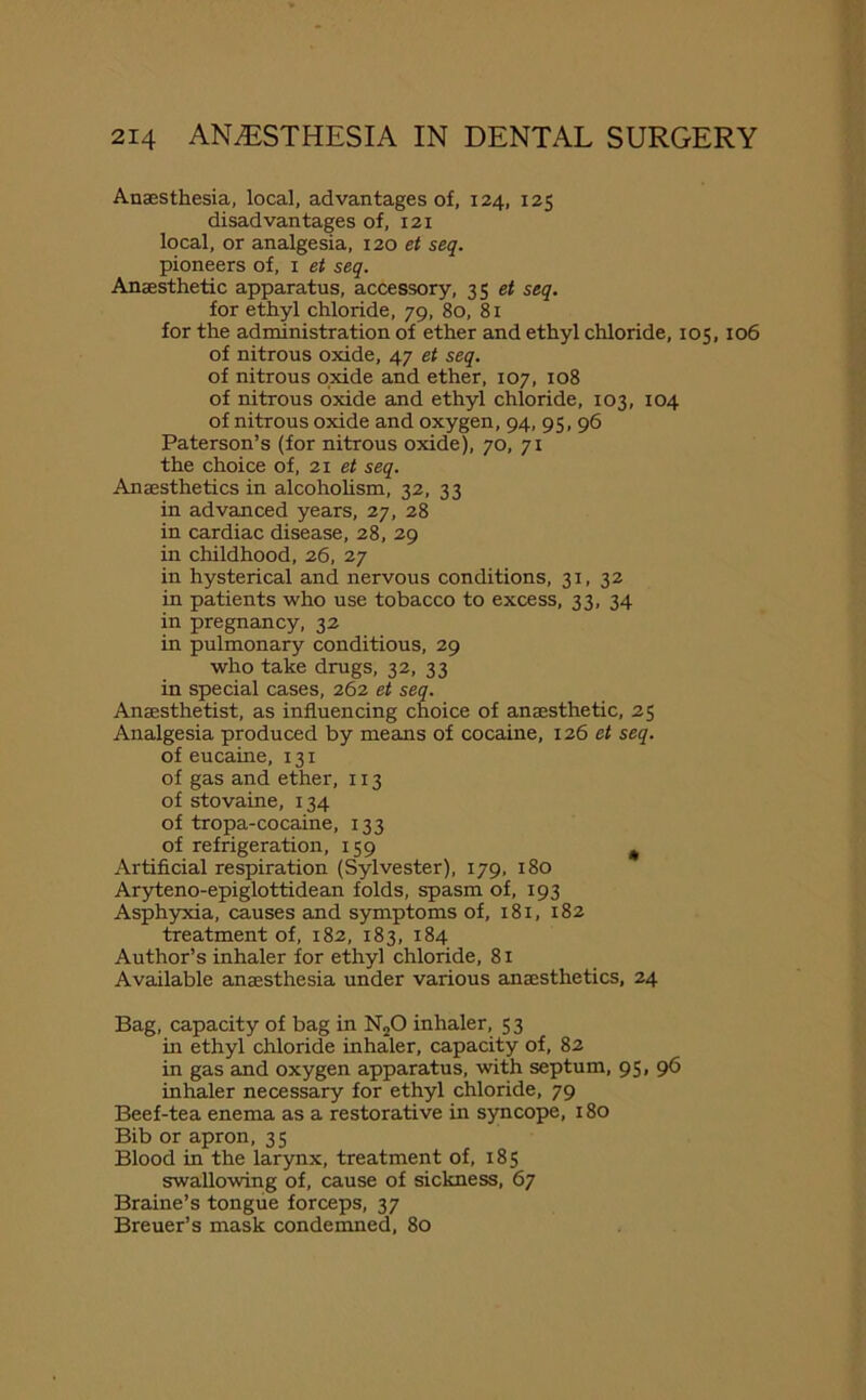 Anaesthesia, local, advantages of, 124, 125 disadvantages of, 121 local, or analgesia, 120 et seq. pioneers of, 1 et seq. Anaesthetic apparatus, accessory, 35 et seq. for ethyl chloride, 79, 80, 81 for the administration of ether and ethyl chloride, 105,106 of nitrous oxide, 47 et seq. of nitrous oxide and ether, 107, 108 of nitrous oxide and ethyl chloride, 103, 104 of nitrous oxide and oxygen, 94, 95, 96 Paterson’s (for nitrous oxide), 70, 71 the choice of, 21 et seq. Anaesthetics in alcoholism, 32, 33 in advanced years, 27, 28 in cardiac disease, 28, 29 in childhood, 26, 27 in hysterical and nervous conditions, 31, 32 in patients who use tobacco to excess, 33, 34 in pregnancy, 32 in pulmonary conditious, 29 who take drugs, 32, 33 in special cases, 262 et seq. Anaesthetist, as influencing choice of anaesthetic, 25 Analgesia produced by means of cocaine, 126 et seq. of eucaine, 131 of gas and ether, 113 of stovaine, 134 of tropa-cocaine, 133 of refrigeration, 159 Artificial respiration (Sylvester), 179, 180 Aryteno-epiglottidean folds, spasm of, 193 Asphyxia, causes and symptoms of, 181, 182 treatment of, 182, 183, 184 Author’s inhaler for ethyl chloride, 81 Available anaesthesia under various anaesthetics, 24 Bag, capacity of bag in N20 inhaler, 5 3 in ethyl chloride inhaler, capacity of, 82 in gas and oxygen apparatus, with septum, 95, 96 inhaler necessary for ethyl chloride, 79 Beef-tea enema as a restorative in syncope, 180 Bib or apron, 35 Blood in the larynx, treatment of, 185 swallowing of, cause of sickness, 67 Braine’s tongue forceps, 37 Breuer’s mask condemned, 80