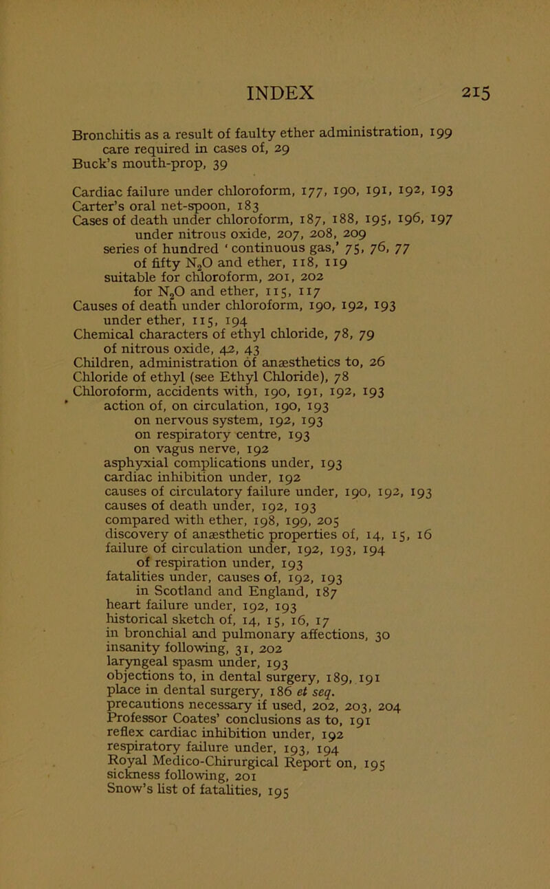 Bronchitis as a result of faulty ether administration, 199 care required in cases of, 29 Buck’s mouth-prop, 39 Cardiac failure under chloroform, 177, 190, 191, 192, 193 Carter’s oral net-spoon, 183 Cases of death under chloroform, 187, 188, 195. 196, 197 under nitrous oxide, 207, 208, 209 series of hundred * continuous gas,’ 75, 76, 77 of fifty N20 and ether, 118, 119 suitable for chloroform, 201, 202 for N20 and ether, 115, 117 Causes of death under chloroform, 190, 192, 193 under ether, 115, 194 Chemical characters of ethyl chloride, 78, 79 of nitrous oxide, 42, 43 Children, administration of anaesthetics to, 26 Chloride of ethyl (see Ethyl Chloride), 78 Chloroform, accidents with, 190, 191, 192, 193 action of, on circulation, 190, 193 on nervous system, 192, 193 on respiratory centre, 193 on vagus nerve, 192 asphyxial complications under, 193 cardiac inhibition under, 192 causes of circulatory failure under, 190, 192, 193 causes of death under, 192, 193 compared with ether, 198, 199, 205 discovery of anaesthetic properties of, 14, 15, 16 failure of circulation under, 192, 193, 194 of respiration under, 193 fatalities under, causes of, 192, 193 in Scotland and England, 187 heart failure under, 192, 193 historical sketch of, 14, 15, 16, 17 in bronchial and pulmonary affections, 30 insanity following, 31, 202 laryngeal spasm under, 193 objections to, in dental surgery, 189, 191 place in dental surgery, 186 et seq. precautions necessary if used, 202, 203, 204 Professor Coates’ conclusions as to, 191 reflex cardiac inhibition under, 192 respiratory failure under, 193, 194 Royal Medico-Chirurgical Report on, 195 sickness following, 201 Snow’s list of fatalities, 195