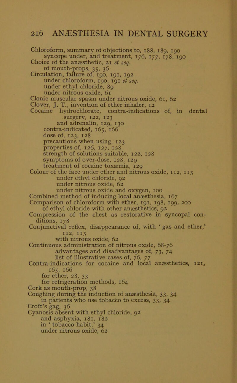 Chloroform, summary of objections to, 188, 189, 190 syncope under, and treatment, 176, 177, 178, 190 Choice of the anaesthetic, 21 et seq. of mouth-props, 35, 36 Circulation, failure of, 190, 191, 192 under chloroform, 190, 191 et seq. under ethyl chloride, 89 under nitrous oxide, 61 Clonic muscular spasm under nitrous oxide, 61, 62 Clover, J. T., invention of ether inhaler, 12 Cocaine hydrochlorate, contra-indications of, in dental surgery, 122, 123 and adrenalin, 129, 130 contra-indicated, 165, 166 dose of, 123, 128 precautions when using, 123 properties of, 126, 127, 128 strength of solutions suitable, 122, 128 symptoms of over-dose, 128, 129 treatment of cocaine toxaemia, 129 Colour of the face under ether and nitrous oxide, 112, 113 under ethyl chloride, 92 under nitrous oxide, 62 under nitrous oxide and oxygen, 100 Combined method of inducing local anaesthesia, 167 Comparison of chloroform with ether, 191, 198, 199, 200 of ethyl chloride with other anaesthetics, 92 Compression of the chest as restorative in syncopal con- ditions, 178 Conjunctival reflex, disappearance of, with ‘ gas and ether,’ 112, 113 with nitrous oxide, 62 Continuous administration of nitrous oxide, 68-76 advantages and disadvantages of, 73, 74 list of illustrative cases of, 76, 77 Contra-indications for cocaine and local anaesthetics, 121, 165, 166 for ether, 28, 33 for refrigeration methods, 164 Cork as mouth-prop, 38 Coughing during the induction of anaesthesia, 33, 34 in patients who use tobacco to excess, 33, 34 Croft’s gag, 36 Cyanosis absent with ethyl chloride, 92 and asphyxia, 181, 182 in ‘ tobacco habit,’ 34 under nitrous oxide, 62