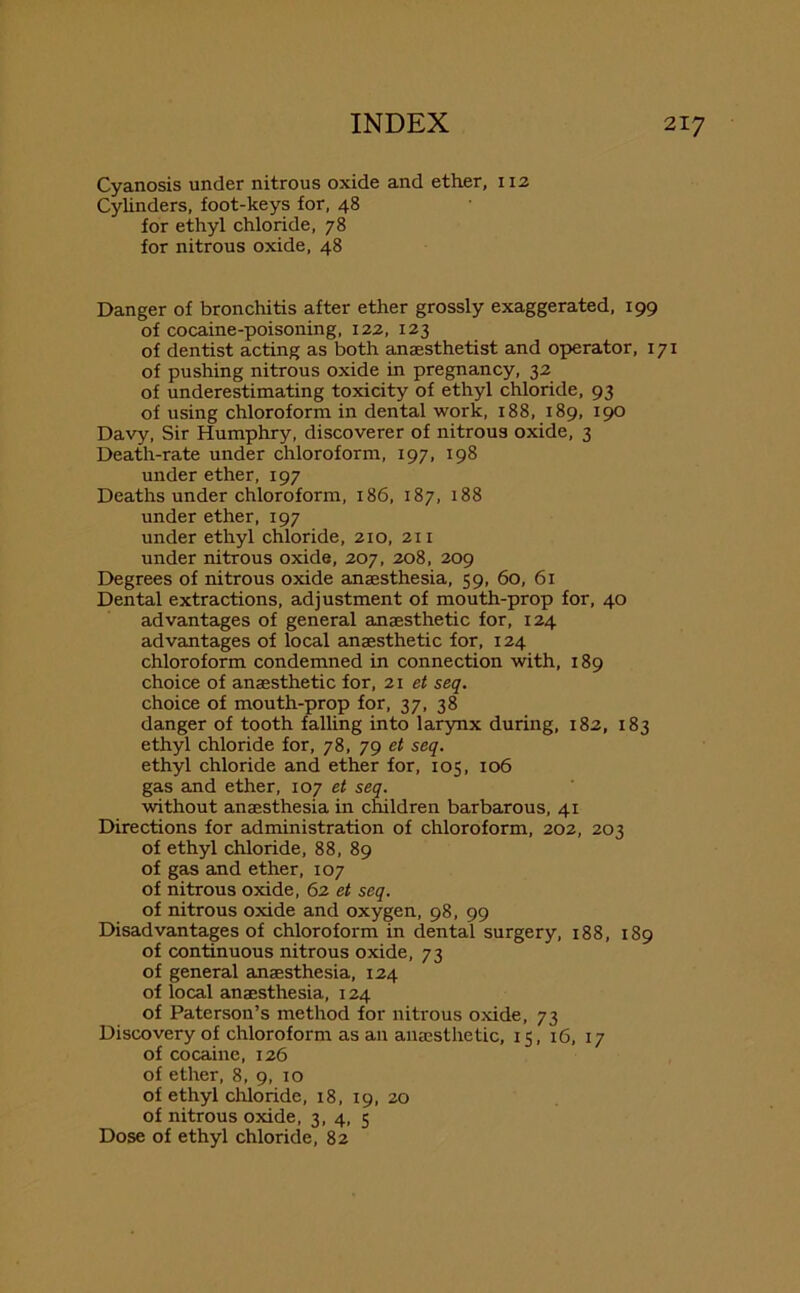 Cyanosis under nitrous oxide and ether, 112 Cylinders, foot-keys for, 48 for ethyl chloride, 78 for nitrous oxide, 48 Danger of bronchitis after ether grossly exaggerated, 199 of cocaine-poisoning, 122, 123 of dentist acting as both anaesthetist and operator, 171 of pushing nitrous oxide in pregnancy, 32 of underestimating toxicity of ethyl chloride, 93 of using chloroform in dental work, 188, 189, 190 Davy, Sir Humphry, discoverer of nitrous oxide, 3 Death-rate under chloroform, 197, 198 under ether, 197 Deaths under chloroform, 186, 187, 188 under ether, 197 under ethyl chloride, 210, 211 under nitrous oxide, 207, 208, 209 Degrees of nitrous oxide anaesthesia, 59, 60, 61 Dental extractions, adjustment of mouth-prop for, 40 advantages of general anaesthetic for, 124 advantages of local anaesthetic for, 124 chloroform condemned in connection with, 189 choice of anaesthetic for, 21 et seq. choice of mouth-prop for, 37, 38 danger of tooth falling into larynx during, 182, 183 ethyl chloride for, 78, 79 et seq. ethyl chloride and ether for, 105, 106 gas and ether, 107 et seq. without anaesthesia in children barbarous, 41 Directions for administration of chloroform, 202, 203 of ethyl chloride, 88, 89 of gas and ether, 107 of nitrous oxide, 62 et seq. of nitrous oxide and oxygen, 98, 99 Disadvantages of chloroform in dental surgery, 188, 189 of continuous nitrous oxide, 73 of general amaesthesia, 124 of local anaesthesia, 124 of Paterson’s method for nitrous oxide, 73 Discovery of chloroform as an anaesthetic, 15, 16, 17 of cocaine, 126 of ether, 8, 9, 10 of ethyl chloride, 18, 19, 20 of nitrous oxide, 3, 4, 5 Dose of ethyl chloride, 82