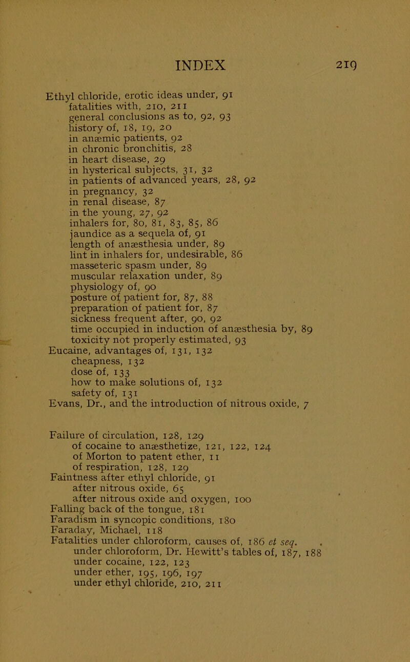 Ethyl chloride, erotic ideas under, 91 fatalities with, 210, 211 general conclusions as to, 92, 93 history of, 18, 19, 20 in anaemic patients, 92 in chronic bronchitis, 28 in heart disease, 29 in hysterical subjects, 31, 32 in patients of advanced years, 28, 92 in pregnancy, 32 in renal disease, 87 in the young, 27, 92 inhalers for, 80, 81, 83, 85, 86 jaundice as a sequela of, 91 length of anaesthesia under, 89 lint in inhalers for, undesirable, 86 masseteric spasm under, 89 muscular relaxation under, 89 physiology of, 90 posture of patient for, 87, 88 preparation of patient for, 87 sickness frequent after, 90, 92 time occupied in induction of anaesthesia by, 89 toxicity not properly estimated, 93 Eucaine, advantages of, 131, 132 cheapness, 132 dose of, 133 how to make solutions of, 132 safety of, 131 Evans, Dr., and the introduction of nitrous oxide, 7 Failure of circulation, 128, 129 of cocaine to anaesthetize, 121, 122, 124 of Morton to patent ether, 11 of respiration, 128, 129 Faintness after ethyl chloride, 91 after nitrous oxide, 65 after nitrous oxide and oxygen, 100 Falling back of the tongue, 181 Faradism in syncopic conditions, 180 Faraday, Michael, 118 Fatalities under chloroform, causes of, 186 ct seq. under chloroform, Dr. Hewitt’s tables of, 187, 188 under cocaine, 122, 123 under ether, 195, 196, 197 under ethyl chloride, 210, 211