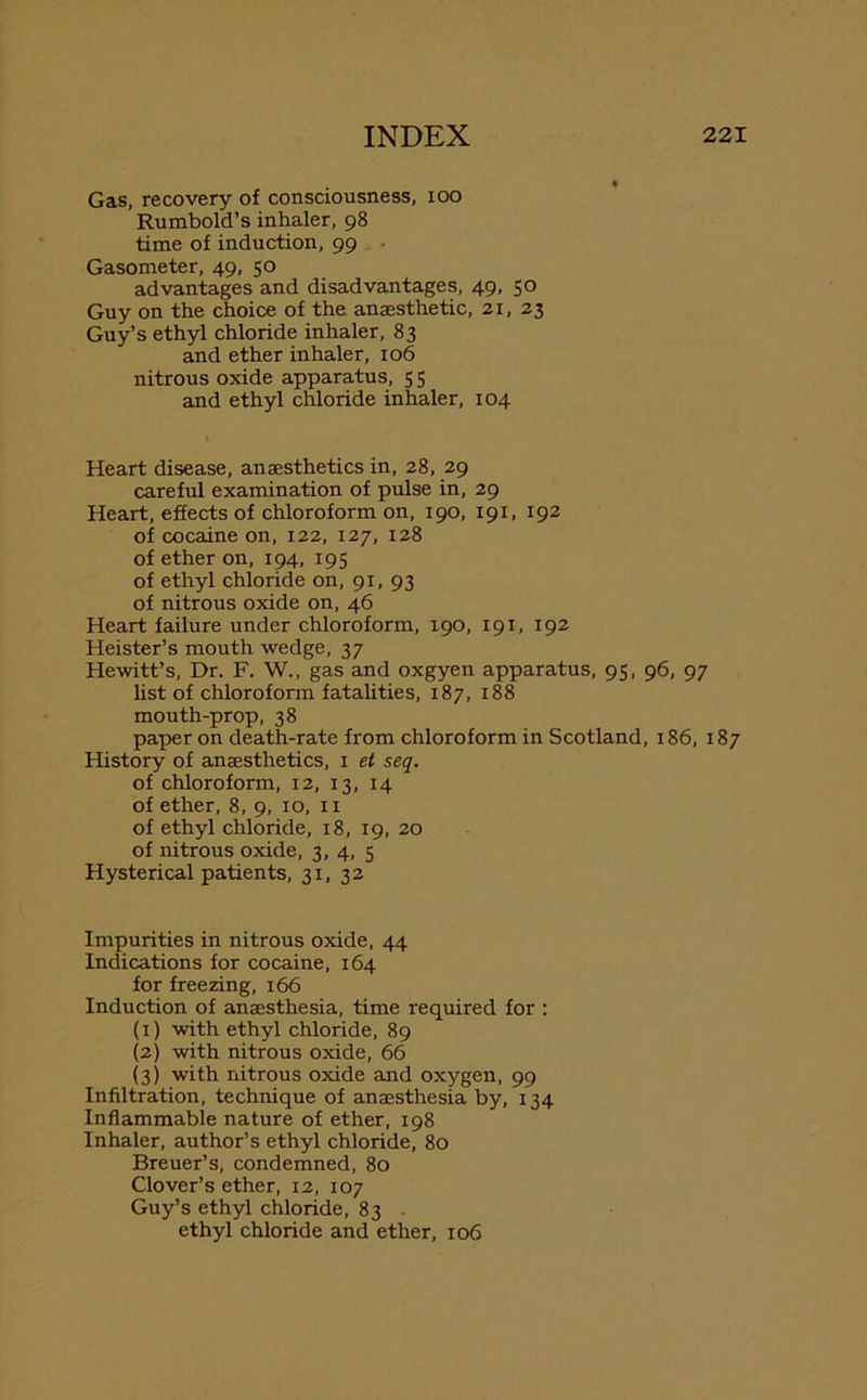 Gas, recovery of consciousness, ioo Rumbold’s inhaler, 98 time of induction, 99 Gasometer, 49, 50 advantages and disadvantages, 49, 50 Guy on the choice of the anaesthetic, 21, 23 Guy’s ethyl chloride inhaler, 83 and ether inhaler, 106 nitrous oxide apparatus, 5 5 and ethyl chloride inhaler, 104 Heart disease, anaesthetics in, 28, 29 careful examination of pulse in, 29 Heart, effects of chloroform on, 190, 191, 192 of cocaine on, 122, 127, 128 of ether on, 194, 195 of ethyl chloride on, 91, 93 of nitrous oxide on, 46 Heart failure under chloroform, 190, 191, 192 Heister’s mouth wedge, 37 Hewitt’s, Dr. F. W., gas and oxgyen apparatus, 95, 96, 97 list of chloroform fatalities, 187, 188 mouth-prop, 38 paper on death-rate from chloroform in Scotland, 186, 187 History of anaesthetics, 1 et seq. of chloroform, 12, 13, 14 of ether, 8, 9, 10, n of ethyl chloride, 18, 19, 20 of nitrous oxide, 3, 4, 5 Hysterical patients, 31, 32 Impurities in nitrous oxide, 44 Indications for cocaine, 164 for freezing, 166 Induction of anaesthesia, time required for : (1) with ethyl chloride, 89 (2) with nitrous oxide, 66 (3) with nitrous oxide and oxygen, 99 Infiltration, technique of anaesthesia by, 134 Inflammable nature of ether, 198 Inhaler, author’s ethyl chloride, 80 Breuer’s, condemned, 80 Clover’s ether, 12, 107 Guy’s ethyl chloride, 83 ethyl chloride and ether, 106