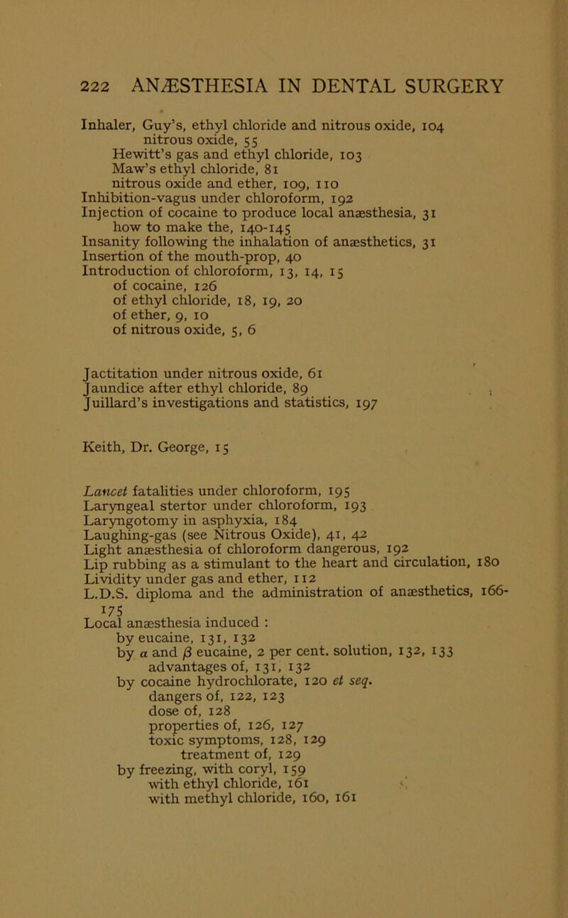 Inhaler, Guy’s, ethyl chloride and nitrous oxide, 104 nitrous oxide, 5 5 Hewitt’s gas and ethyl chloride, 103 Maw’s ethyl chloride, 81 nitrous oxide and ether, 109, no Inhibition-vagus under chloroform, 192 Injection of cocaine to produce local anaesthesia, 31 how to make the, 140-145 Insanity following the inhalation of anaesthetics, 31 Insertion of the mouth-prop, 40 Introduction of chloroform, 13, 14, 15 of cocaine, 126 of ethyl chloride, 18, 19, 20 of ether, 9, 10 of nitrous oxide, 5, 6 Jactitation under nitrous oxide, 61 Jaundice after ethyl chloride, 89 Juillard’s investigations and statistics, 197 Keith, Dr. George, 15 Lancet fatalities under chloroform, 195 Laryngeal stertor under chloroform, 193 Laryngotomy in asphyxia, 184 Laughing-gas (see Nitrous Oxide), 41, 42 Light anaesthesia of chloroform dangerous, 192 Lip rubbing as a stimulant to the heart and circulation, 180 Lividity under gas and ether, 112 L.D.S. diploma and the administration of anaesthetics, 166- 175 Local anaesthesia induced : by eucaine, 131, 132 by a and /3 eucaine, 2 per cent, solution, 132, 133 advantages of, 131, 132 by cocaine hydrochlorate, 120 et seq. dangers of, 122, 123 dose of, 128 properties of, 126, 127 toxic symptoms, 128, 129 treatment of, 129 by freezing, with coryl, 159 with ethyl chloride, 161 with methyl chloride, 160, 161