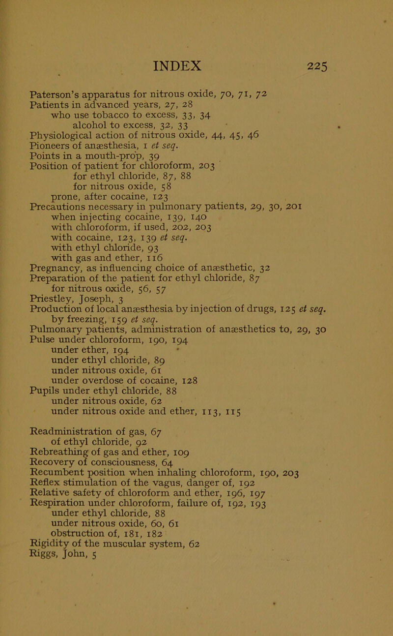 Paterson’s apparatus for nitrous oxide, 70, 71, 72 Patients in advanced years, 27, 28 who use tobacco to excess, 33, 34 alcohol to excess, 32, 33 Physiological action of nitrous oxide, 44, 45, 46 Pioneers of anaesthesia, 1 et seq. Points in a mouth-prop, 39 Position of patient for chloroform, 203 for ethyl chloride, 87, 88 for nitrous oxide, 58 prone, after cocaine, 123 Precautions necessary in pulmonary patients, 29, 30, 201 when injecting cocaine, 139, 140 with chloroform, if used, 202, 203 with cocaine, 123, 139 et seq. with ethyl chloride, 93 with gas and ether, 116 Pregnancy, as influencing choice of anaesthetic, 32 Preparation of the patient for ethyl chloride, 87 for nitrous oxide, 56, 57 Priestley, Joseph, 3 Production of local anaesthesia by injection of drugs, 125 et seq. by freezing, 159 et seq. Pulmonary patients, administration of anaesthetics to, 29, 30 Pulse under chloroform, 190, 194 under ether, 194 under ethyl chloride, 89 under nitrous oxide, 61 under overdose of cocaine, 128 Pupils under ethyl chloride, 88 under nitrous oxide, 62 under nitrous oxide and ether, 113, 115 Readministration of gas, 67 of ethyl chloride, 92 Rebreathing of gas and ether, 109 Recovery of consciousness, 64 Recumbent position when inhaling chloroform, 190, 203 Reflex stimulation of the vagus, danger of, 192 Relative safety of chloroform and ether, 196, 197 Respiration under chloroform, failure of, 192, 193 under ethyl chloride, 88 under nitrous oxide, 60, 61 obstruction of, 181, 182 Rigidity of the muscular system, 62 Riggs, John, 5