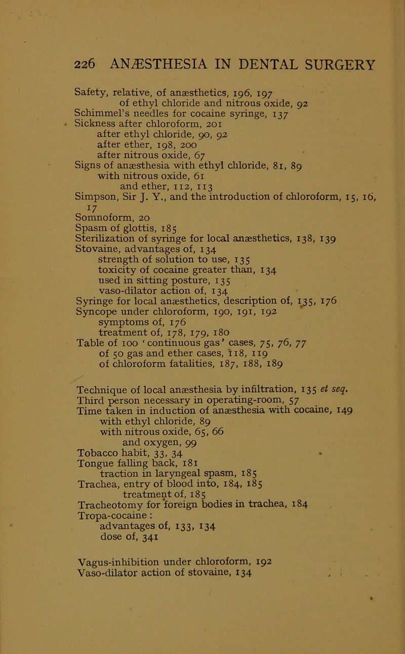 Safety, relative, of anaesthetics, 196, 197 of ethyl chloride and nitrous oxide, 92 Schimmel’s needles for cocaine syringe, 137 • Sickness after chloroform, 201 after ethyl chloride, 90, 92 after ether, 198, 200 after nitrous oxide, 67 Signs of anaesthesia with ethyl chloride, 81, 89 with nitrous oxide, 61 and ether, 112, 113 Simpson, Sir J. Y., and the introduction of chloroform, 15, 16, 17 Somnoform, 20 Spasm of glottis, 185 Sterilization of syringe for local anaesthetics, 138, 139 Stovaine, advantages of, 134 strength of solution to use, 135 toxicity of cocaine greater than, 134 used in sitting posture, 135 vaso-dilator action of, 134 Syringe for local anaesthetics, description of, 135, 176 Syncope under chloroform, 190, 191, 192 symptoms of, 176 treatment of, 178, 179, 180 Table of 100 ‘continuous gas’ cases, 75, 76, 77 of 50 gas and ether cases, 118, 119 of chloroform fatalities, 187, 188, 189 Technique of local anaesthesia by infiltration, 135 et seq. Third person necessary in operating-room, 57 Time taken in induction of anaesthesia with cocaine, 149 with ethyl chloride, 89 with nitrous oxide, 65, 66 and oxygen, 99 Tobacco habit, 33, 34 Tongue falling back, 181 traction in laryngeal spasm, 185 Trachea, entry of blood into, 184, 185 treatment of, 185 Tracheotomy for foreign bodies in trachea, 184 Tropa-cocaine : advantages of, 133, 134 dose of, 341 Vagus-inhibition under chloroform, 192 Vaso-dilator action of stovaine, 134