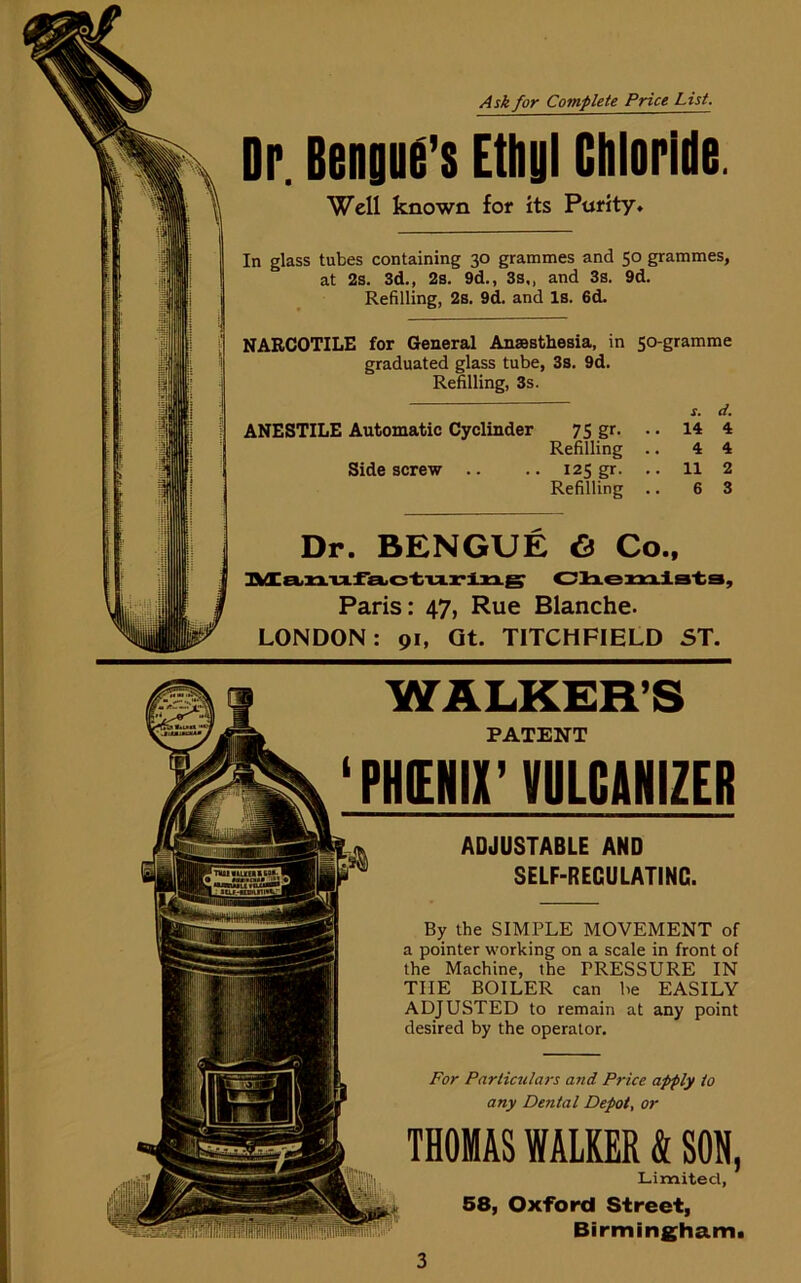 Ask for Complete Price List. Dr. Bengud’s Ethyl Chloride. Well known for its Purity. In glass tubes containing 30 grammes and 50 grammes, at 2s. 3d., 2s. 9d., 3s,, and 3s. 9d. Refilling, 2s. 9d. and Is. 6d. NARCOTILE for General Anaesthesia, in 50-gramme graduated glass tube, 3s. 9d. Refilling, 3s. s. d. ANESTILE Automatic Cyclinder 75 gr. .. 14 4 Refilling .. 4 4 Side screw .. .. 125 gr. .. 11 2 Refilling .. 6 3 Dr. BENGUE 6 Co., Manufacturing Chemists, Paris: 47, Rue Blanche. LONDON: 91, Gt. TITCHFIELD ST. •= ADJUSTABLE AND SELF-RECULATINC. By the SIMPLE MOVEMENT of a pointer working on a scale in front of the Machine, the PRESSURE IN TIIE BOILER can be EASILY ADJUSTED to remain at any point desired by the operator. For Particulars and Price apply to any Dental Depot, or THOMAS WALKER & SON, Limited, 58, Oxford Street, Birmingham. WALKER’S PATENT ‘PHOIX’ VULCANIZER