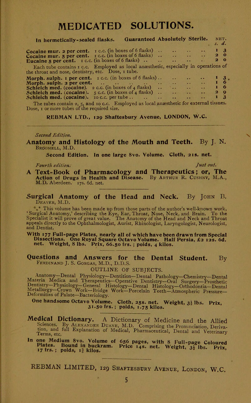 MEDICATED SOLUTIONS. In hermetically-sealed flasks. Guaranteed Absolutely Sterile. net. . s. a. Cocaine mur. 2 per cent. 1 c.c. (in boxes of 6 flasks) 13 Cocaine mur. 5 per cent. 1 c.c. (in boxes of 6 flasks) 20 Eucaine 5 per cent. 1 c.c. (in boxes of 6 flasks) 20 Each tube contains 1 c.c. Employed as local anaesthetic, especially in operations of the throat and nose, dentistry, etc. Dose, 1 tube. Morph, sulph. 1 per cent. 1 c.c. (in boxes of 6 flasks) 1 3 , Morph, sulph. 2 per cent 16 Schleich med. (cocaine). 2 c.c. (in boxes of 4 flasks) 16 •Schleich med. (cocaine). 5 c.c. (in boxes of 4 flasks) 29 Schleich med. ( cocaine). 10 c.c. per tube 13 The tubes contain 2, 5, and 10 c.c. Employed as local anaesthetic for external tissues. Dose, 1 or more tubes of the required size. REBMAN LTD., 129 Shaftesbury Avenue, LONDON, W.C. Second Edition. \ Anatomy and Histology of the Mouth and Teeth. By J. N. Bhoomell, M.D. Second Edition. In one large 8vo. Volume. Cloth, 21s. net. Fourth edition. Just out. A Text=Book of Pharmacology and Therapeutics; or, The Action of Drugs in Health and Disease. By Arthur R. Cushny, M.A., M.D. Aberdeen. 17s. 6d. net. Surgical Anatomy of the Head and Neck. By John B. Deaver, M.D. *** This volume has been made up from those parts of the author’s well-known work, ‘Surgical Anatomy,’ describing the Eye, Ear, Throat, Nose, Neck, and Brain. To the Specialist it will prove of great value. The Anatomy of the Head and Neck and Throat appeals directly to the Ophthalmologist, Aurist, Rhinologist, Laryngologist, Neurologist, and Dentist. With 177 Full-page Plates, nearly all of which have been drawn from Special Dissections. One Royal Square Octavo Volume. Half Persia, £2 12s. 6d. net. Weight, 8 lbs. Prix, 66.50 frs. ; poids, 4 kilos. Questions and Answers for the Dental Student. By Ferdinand J. S. Gorgas, M.D., D.D.S. OUTLINE OF SUBJECTS. Anatomy-Dental Physiology—Dentition—Dental Pathology—Chemistry—Dental Materia Medica and Therapeutics—Operative Dentistry—Oral Surgery—Prosthetic Dentistry Physiology—General Histology—Dental Histology—Orthodontia—Dental Metallurgy—Crown Work—Bridge Work—Porcelain Teeth—Atmospheric Pressure- Deformities of Palate—Bacteriology. One handsome Octavo Volume. Cloth, 25s. net. Weight, 35 lbs. Prlx, 31.50 frs.; poids, 1.75 kilos. Medical Dictionary. A Dictionary of Medicine and the Allied Sciences. By Alexander Duane, M.D. Comprising the Pronunciation, Deriva- Terms^efc fU ExPlanat‘on of Medical, Pharmaceutical, Dental and Veterinary In °Dll!,,!edir 8v?’ Volume of 656 pages, with 8 Full-page Coloured ^frs.-; pBo£!dsn,d1?kbiroCskram- Price -“s. net. Weight, ^Ibs. Prix, REBMAN LIMITED, 129 Shaftesbury Avenue, London, W.C. S