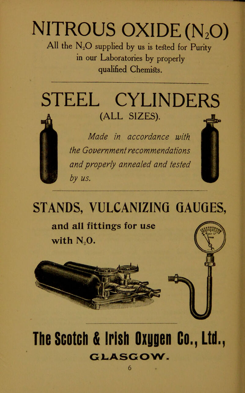NITROUS OXIDE (N20) All the N20 supplied by us is tested for Purity in our Laboratories by properly qualified Chemists. STEEL CYLINDERS (ALL SIZES). Made in accordance with the Government recommendations and properly annealed and tested by us. STANDS, VULCANIZING GAUGES, The Scotch & Irish Oxygen Go., Ltd., GLASGOW.