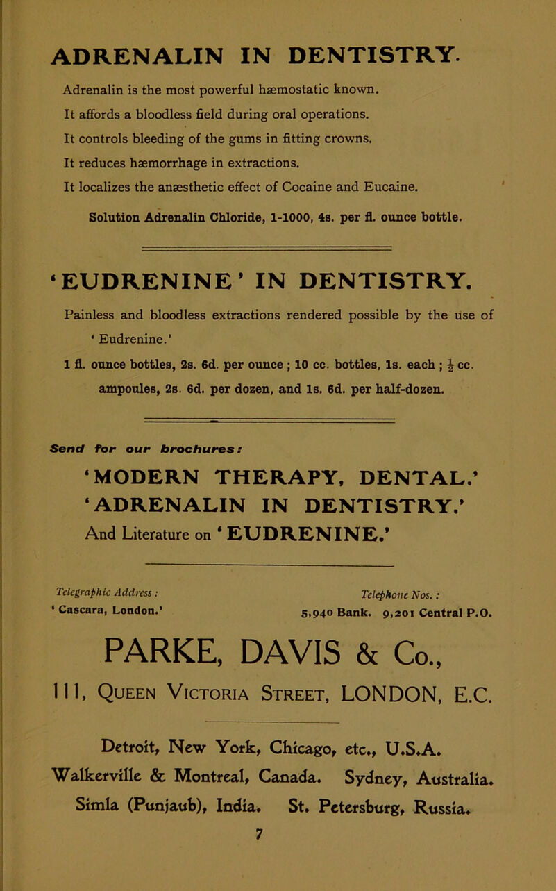 ADRENALIN IN DENTISTRY. Adrenalin is the most powerful haemostatic known. It affords a bloodless field during oral operations. It controls bleeding of the gums in fitting crowns. It reduces haemorrhage in extractions. It localizes the anaesthetic effect of Cocaine and Eucaine. Solution Adrenalin Chloride, 1-1000, 4s. per fl. ounce bottle. * EUDRENINE ’ IN DENTISTRY. Painless and bloodless extractions rendered possible by the use of ‘ Eudrenine.’ 1 fl. ounce bottles, 2s. 6d. per ounce ; 10 cc. bottles, Is. each ; £ cc. ampoules, 2s. 6d. per dozen, and Is. 6d. per half-dozen. Send for our brochures: ‘MODERN THERAPY, DENTAL.* ‘ADRENALIN IN DENTISTRY.’ And Literature on ‘ EUDRENINE.’ Ill, Queen Victoria Street, LONDON, E.C. Detroit, New York, Chicago, etc., U.S.A. Walkerville & Montreal, Canada. Sydney, Australia. Simla (Punjaub), India. St. Petersburg, Russia. Telegraphic Address: • Cascara, London.’ Telephone Nos. : 5,940 Bank. 9,201 Central P.O. PARKE, DAVIS
