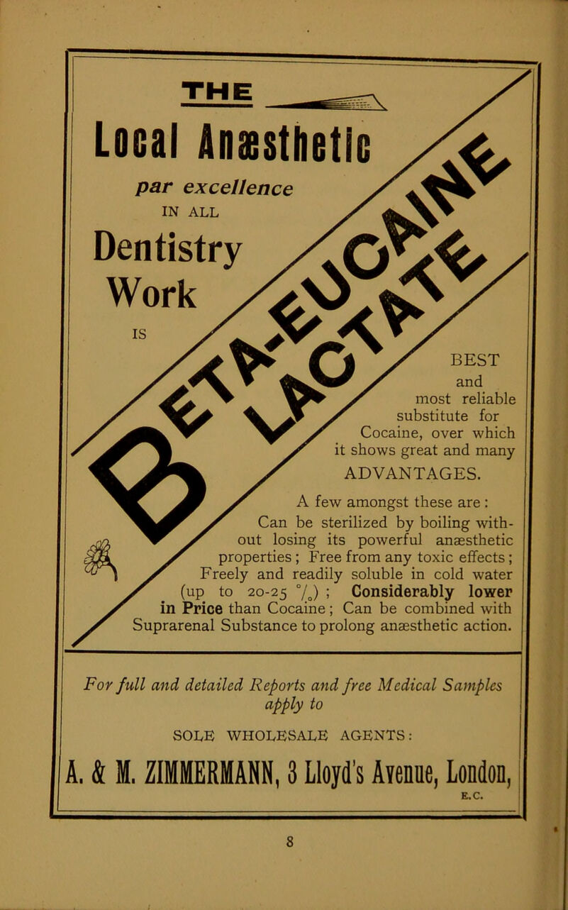 Local Anaesthetic par excellence IN ALL Dentistry Work is m BEST and most reliable substitute for Cocaine, over which it shows great and many ADVANTAGES. A few amongst these are : Can be sterilized by boiling with- out losing its powerful anaesthetic properties ; Free from any toxic effects; Freely and readily soluble in cold water (up to 20-25 °/o) ; Considerably lower in Price than Cocaine; Can be combined with Suprarenal Substance to prolong anaesthetic action. For full and detailed Reports and free Medical Samples apply to SOLE WHOLESALE AGENTS: A. & M. ZIMMERMANN, 3 Lloyd’s Avenue, London, E.C.