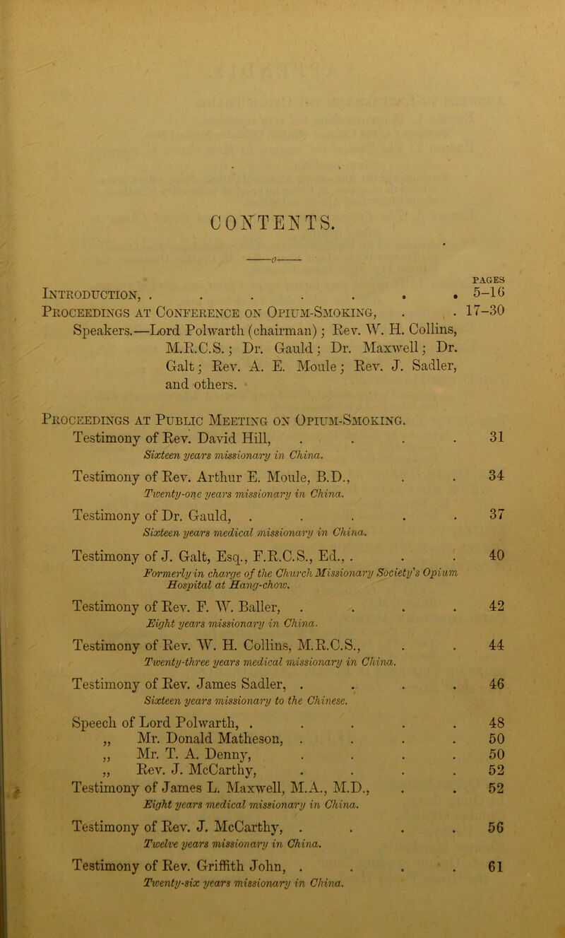 CONTENTS. —0— PAGES Introduction, ....... 5-1G Proceedings at Conference on Opium-Smoking, . • 17-30 Speakers.—Lord Polwartli (chairman); Eev. W. H. Collins, M.R.C.S.; Dr. Gauld; Dr. Maxwell; Dr. Galt; Eev. A. E. Moule; Eey. J. Sadler, and others. Proceedings at Public Meeting on Opium-Smoking. Testimony of Eev. David Hill, . . .31 Sixteen years missionary in China. Testimony of Eev. Arthur E. Moule, B.D., . . 34 Twenty-one years missionary in China. Testimony of Dr. Gauld, . . . . .37 Sixteen years medical missionary in China. Testimony of J. Galt, Esq., F.E.C.S., Ed., . . .40 Formerly in charge of the Church Missionary Society's Opium Hospital at Hang-chov:. Testimony of Eev. F. W. Bailer, . . . .42 Eight years missionary in China. Testimony of Eev. TV. H. Collins, M.E.C.S., . . 44 Twenty-three years medical missionary in China. Testimony of Eev. James Sadler, . . . .46 Sixteen years missionary to the Chinese. Speech of Lord Polwartli, ..... 48 „ Mr. Donald Matheson, . . . .50 „ Mr. T. A. Denny, . . . .50 „ Eev. J. McCarthy, . . . .52 Testimony of James L. Maxwell, M.A., M.D., . . 52 Eight years medical missionary in China. Testimony of Eev. J. McCarthy, . . . .56 Twelve years missionary in China. Testimony of Eev. Griffith John, . . . .61 Twenty-six years missionary in China.