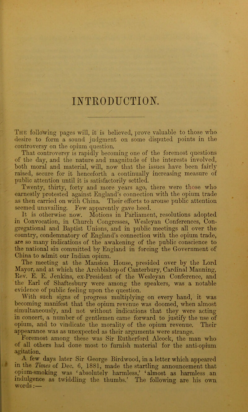 INTRODUCTION. The following pages will, it is believed, prove valuable to those who desire to form a sound judgment on some disputed points in the controversy on the opium question. That controversy is rapidly becoming one of the foremost questions of the day, and the nature and magnitude of the interests involved, both moral and material, will, now that the issues have been fairly raised, secure for it henceforth a continually increasing measure of public attention until it is satisfactorily settled. Twenty, thirty, forty and more years ago, there were those who earnestly protested against England’s connection with the opium trade as then carried on with China. Their efforts to arouse public attention seemed unavailing. Few apparently gave heed. It is otherwise now. Motions in Parliament, resolutions adopted in Convocation, in Church Congresses, Wesleyan Conferences, Con- gregational and Baptist Unions, and in public meetings all over the country, condemnatory of England’s connection with the opium trade, are so many indications of the awakening of the public conscience to the national sin committed by England in forcing the Government of China to admit our Indian opium. The meeting at the Mansion House, presided over by the Lord Mayor, and at which the Archbishop of Canterbury, Cardinal Manning, Rev. E. E. Jenkins, ex-President of the Wesleyan Conference, and the Earl of Shaftesbury were among the speakers, was a notable evidence of public feeling upon the question. With such signs of progress multiplying on every hand, it was becoming manifest that the opium revenue was doomed, when almost simultaneously, and not without indications that they were acting in concert, a number of gentlemen came forward to justify the use of opium, and to vindicate the morality of the opium revenue. Their appearance was as unexpected as their arguments were strange. Foremost among these was Sir Rutherford Alcock, the man who of all others had done most to furnish material for the anti-opium agitation. A few days later Sir George Birdwood, in a letter which appeared in the Times of Dec. 6, 1881, made the startling announcement that opium-smoking was ‘absolutely harmless/ ‘almost as harmless an indulgence as twiddling the thumbs.’ The following are his own words:— &