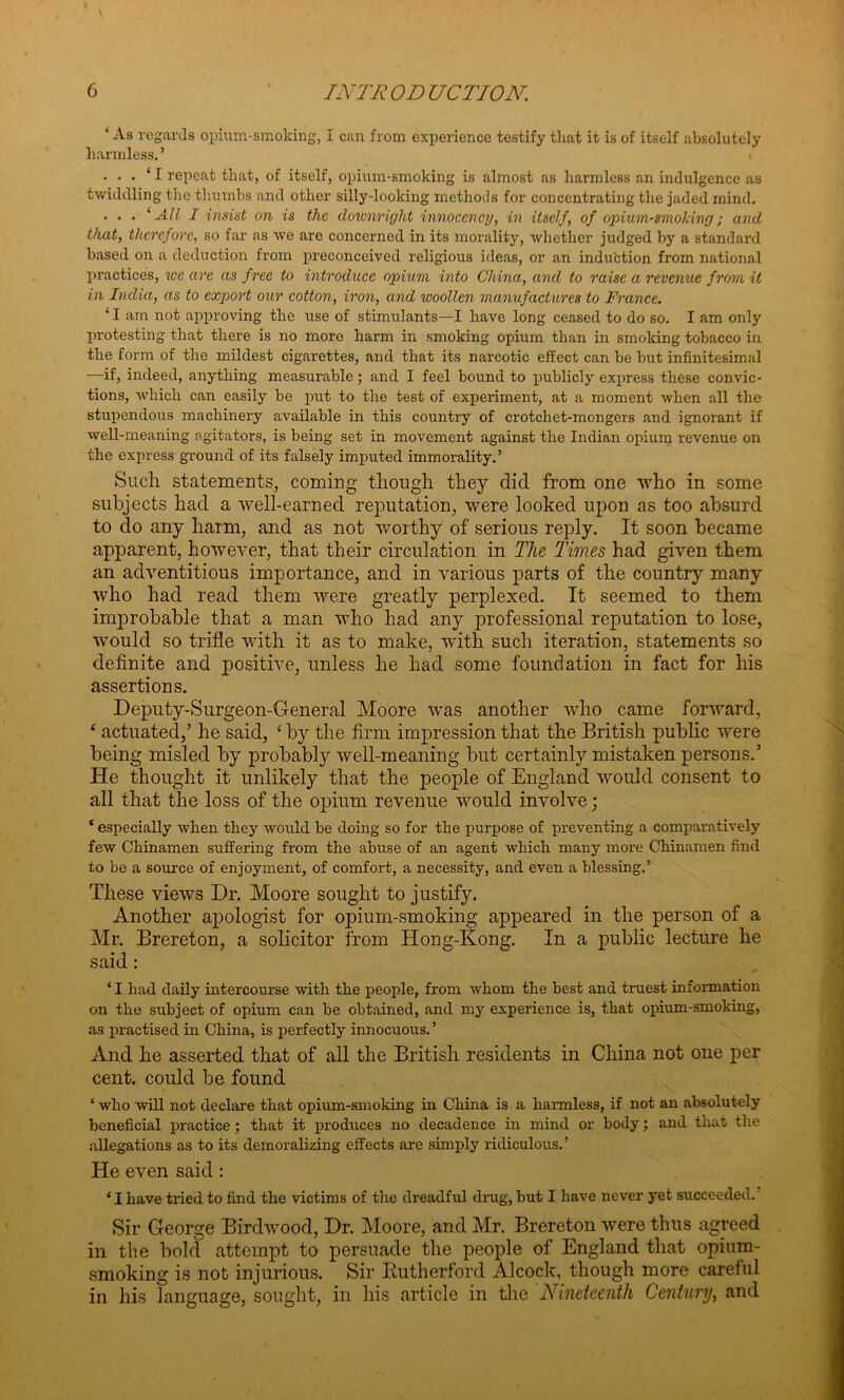‘ As regards opium-smoking, I can from experience testify that it is of itself absolutely harmless. ’ • • • ‘ I repeat that, of itself, opium-smoking is almost as harmless an indulgence as twiddling the thumbs and other silly-looking methods for concentrating the jaded mind. . . . ‘All I insist on is the downright innocency, in itself, of opium-smoking; and that, therefore, so far as we are concerned in its morality, whether judged by a standard based on a deduction from preconceived religious ideas, or an induction from national practices, we arc as free to introduce opium into China, and to raise a revenue from it in India, as to export our cotton, iron, and woollen manufactures to France. 11 am not approving the use of stimulants—I have long ceased to do so. I am only protesting that there is no more harm in smoking opium than in smoking tobacco in the form of the mildest cigarettes, and that its narcotic effect can be but infinitesimal -—if, indeed, anything measurable; and I feel bound to jrablicly express these convic- tions, which can easily be put to the test of experiment, at a moment when all the stupendous machinery available in this country of crotchet-mongers and ignorant if well-meaning agitators, is being set in movement against the Indian opium revenue on the express ground of its falsely imputed immorality.’ Such statements, coming though they did. from one ‘who in some subjects had a well-earned reputation, were looked upon as too absurd to do any harm, and as not worthy of serious reply. It soon became apparent, however, that their circulation in The Times had given them an adventitious importance, and in various parts of the country many who had read them were greatly perplexed. It seemed to them improbable that a man who had any professional reputation to lose, would so trifle with it as to make, with such iteration, statements so definite and positive, unless he had some foundation in fact for his assertions. Deputy-Surgeon-General Moore was another who came forward, ‘ actuated,’ he said, ‘ by the firm impression that the British public were being misled by probably well-meaning but certainly mistaken persons.’ He thought it unlikely that the people of England would consent to all that the loss of the opium revenue would involve; * especially when they would be doing so for the purpose of preventing a comparatively few Chinamen suffering from the abuse of an agent which many more Chinamen find to be a source of enjoyment, of comfort, a necessity, and even a blessing.’ These views Dr. Moore sought to justify. Another apologist for opium-smoking appeared in the person of a Mr. Brereton, a solicitor from Hong-Kong. In a public lecture he said: ‘ I had daily intercourse with the people, from whom the best and truest information on the subject of opium can be obtained, and my experience is, that opium-smoking, as practised in China, is perfectly innocuous. ’ And he asserted that of all the British residents in China not one per cent, could be found ‘ who will not declare that opium-smoking in China is a harmless, if not an absolutely beneficial practice ; that it produces no decadence in mind or body; and that the allegations as to its demoralizing effects are simply ridiculous.’ He even said: ‘ I have tried to find the victims of the dreadful drug, but I have never yet succeeded. Sir George Birdwood, Dr. Moore, and Mr. Brereton were thus agreed in the bold attempt to persuade the people of England that opium- smoking is not injurious. Sir Rutherford Alcock, though more careful in his language, sought, in his article in the Nineteenth Century, and