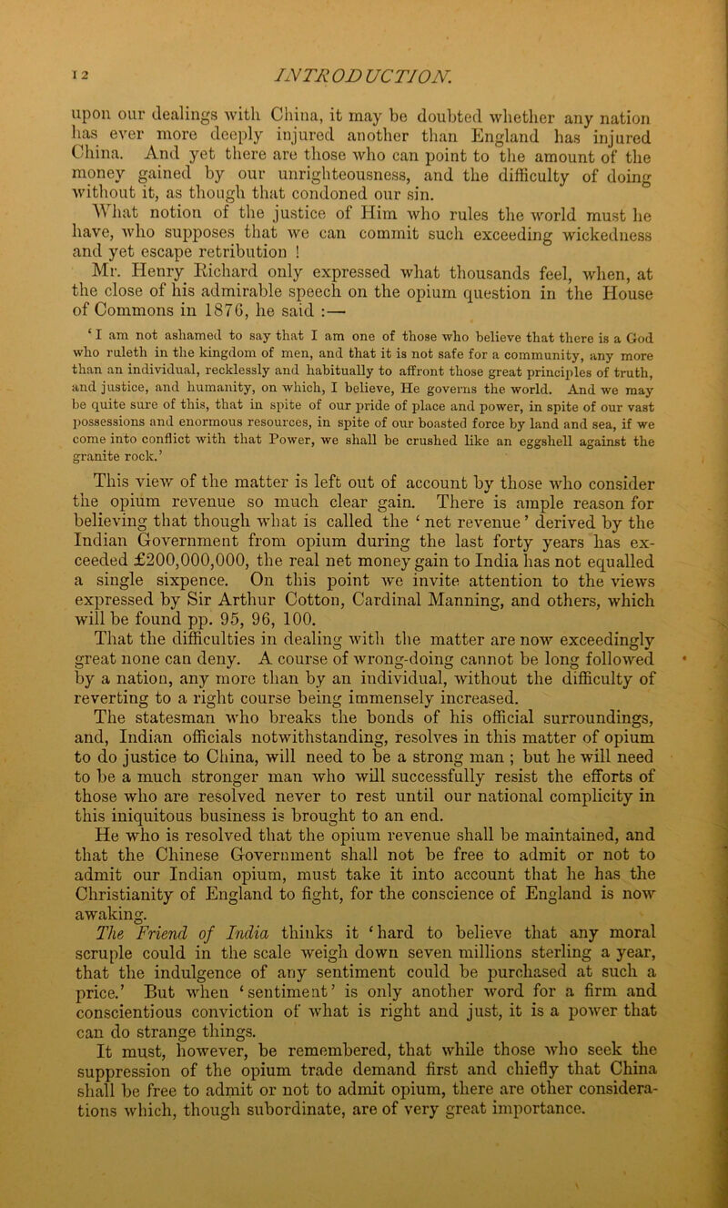 upon our dealings with China, it may be doubted whether any nation has ever more deeply injured another than England has injured China. And yet there are those who can point to the amount of the money gained by our unrighteousness, and the difficulty of doing without it, as though that condoned our sin. A hat notion of the justice of Him who rules the world must he have, who supposes that we can commit such exceeding wickedness and yet escape retribution ! Mr. Henry Richard only expressed what thousands feel, when, at the close of his admirable speech on the opium question in the House of Commons in 1876, he said :— ‘ I am not ashamed to say that I am one of those who believe that there is a God who rnleth in the kingdom of men, and that it is not safe for a community, any more than an individual, recklessly and habitually to affront those great principles of truth, and justice, and humanity, on which, I believe, He governs the world. And we may be quite sure of this, that in spite of our pride of place and power, in spite of our vast possessions and enormous resources, in spite of our boasted force by land and sea, if we come into conflict with that Power, we shall be crushed like an eggshell against the gi-anite rock.’ This view of the matter is left out of account by those who consider the opium revenue so much clear gain. There is ample reason for believing that though what is called the ‘ net revenue ’ derived by the Indian Government from opium during the last forty years has ex- ceeded £200,000,000, the real net money gain to India has not equalled a single sixpence. On this point we invite attention to the views expressed by Sir Arthur Cotton, Cardinal Manning, and others, which will be found pp. 95, 96, 100. That the difficulties in dealing with the matter are now exceedingly great none can deny. A course of wrong-doing cannot be long followed by a nation, any more than by an individual, without the difficulty of reverting to a right course being immensely increased. The statesman who breaks the bonds of his official surroundings, and, Indian officials notwithstanding, resolves in this matter of opium to do justice to China, will need to be a strong man ; but he will need to be a much stronger man who will successfully resist the efforts of those who are resolved never to rest until our national complicity in this iniquitous business is brought to an end. He who is resolved that the opium revenue shall be maintained, and that the Chinese Government shall not be free to admit or not to admit our Indian opium, must take it into account that he has the Christianity of England to fight, for the conscience of England is now awaking. The Friend of India thinks it ‘hard to believe that any moral scruple could in the scale weigh down seven millions sterling a year, that the indulgence of any sentiment could be purchased at such a price.’ But when ‘sentiment’ is only another word for a firm and conscientious conviction of what is right and just, it is a power that can do strange things. It must, however, be remembered, that while those who seek the suppression of the opium trade demand first and chiefly that China shall be free to admit or not to admit opium, there are other considera- tions which, though subordinate, are of very great importance.