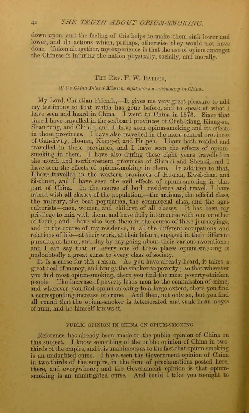 down upon, and the feeling of this helps to make them sink lower and lower, and do actions which, perhaps, otherwise they would not have done. Taken altogether, my experience is that the use of opium amongst the Chinese is injuring the nation physically, socially, and morally. The Rev. F. W. Ballee, Of the China Inland Mission, eight years a missionary in China. My Lord, Christian Friends,—It gives me very great pleasure to add my testimony to that which has gone before, and to speak of what I have seen and heard in China. I went to China in 1873. Since that time I have travelled in the seaboard provinces of Cheh-kiang, Kiang-su, Shan-tung, and Chih-li, and I have seen opium-smoking and its effects in those provinces. I have also travelled in the more central provinces of Gan-hwuy, Ho-nan, Kiang-si, and Hu-peh. I have both resided and travelled in these provinces, and I have seen the effects of opium- smoking in them. I have also during these eight years travelled in the north and north-western provinces of Shan-si and Shen-si, and I have seen the effects of opium-smoking in them. In addition to that, I have travelled in the western provinces of Hu-nan, Kwei-chau, and Si-chuen, and I have seen the evil effects of opium-smoking in that part of China. In the course of both residence and travel, I have mixed with all classes of the population,—the artisans, the official class, the military, the boat population, the commercial class, and the agri- culturists—men, women, and children of all classes. It has been my privilege to mix with them, and have daily intercourse with one or other of them; and I have also seen them in the course of these journeyings, and in the course of my residence, in all the different occupations and relations of life—at their work, at their leisure, engaged in their different pursuits, at home, and day by day going about their various avocations ; and I can say that in every one of these places opium-smoking is ^undoubtedly a great curse to every class of society. It is a curse for this reason. As you have already heard, it takes a great deal of money, and brings the smoker to poverty; so that wherever you find most opium-smoking, there you find the most poverty-stricken people. The increase of poverty leads men to the commission of crime, and wherever you find ojiium-smoking to a large extent, there you find a corresponding increase of crime. And then, not only so, but you find all round that the opium-smoker is deteriorated and sunk in an abyss of ruin, and,he himself knows it. PUBLIC OPINION IN CHINA ON OPIUM-SMOKING. Reference has already been made to the public opinion of China on this subject. I know something of the public opinion of China in two- thirds of the empire, and it is unanimous as to the fact that opium-smoking is an undoubted curse. I have seen the Government opinion of China in two-thirds of the empire, in the form of proclamations posted here, there, and everywhere; and the Government opinion is that opium- smoking is an unmitigated curse. And could I take you to-night to