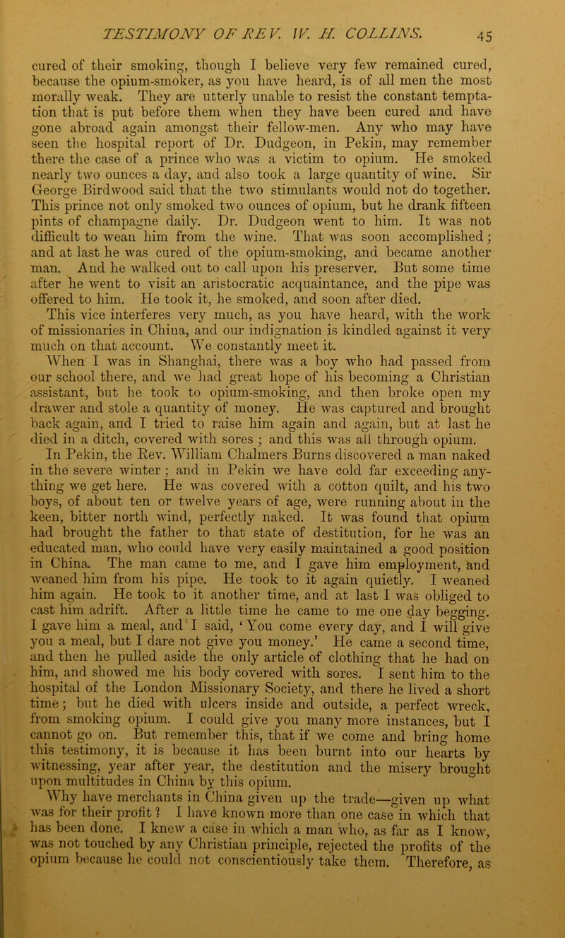 cured of their smoking, though I believe very few remained cured, because the opium-smoker, as you have heard, is of all men the most morally weak. They are utterly unable to resist the constant tempta- tion that is put before them when they have been cured and have gone abroad again amongst their fellow-men. Any who may have seen the hospital report of Dr. Dudgeon, in Pekin, may remember there the case of a prince who was a victim to opium. He smoked nearly two ounces a day, and also took a large quantity of wine. Sir George Bird wood said that the two stimulants would not do together. This prince not only smoked two ounces of opium, but he drank fifteen pints of champagne daily. Dr. Dudgeon went to him. It was not difficult to wean him from the wine. That was soon accomplished; and at last he was cured of the opium-smoking, and became another man. And he walked out to call upon his preserver. But some time after he went to visit an aristocratic acquaintance, and the pipe was offered to him. He took it, he smoked, and soon after died. This vice interferes very much, as you have heard, with the work of missionaries in China, and our indignation is kindled against it very much on that account. We constantly meet it. When I was in Shanghai, there was a boy who had passed from our school there, and we had great hope of his becoming a Christian assistant, but he took to opium-smoking, and then broke open my drawer and stole a quantity of money. He was captured and brought back again, and I tried to raise him again and again, but at last he died in a ditch, covered with sores ; and this was all through opium. In Pekin, the Rev. William Chalmers Burns discovered a man naked in the severe winter ; and in Pekin we have cold far exceeding any- thing we get here. He was covered with a cotton quilt, and his two boys, of about ten or twelve years of age, were running about in the keen, bitter north wind, perfectly naked. It was found that opium had brought the father to that state of destitution, for he was an educated man, who could have very easily maintained a good position in China. The man came to me, and I gave him employment, and weaned him from his pipe. He took to it again quietly. I weaned him again. He took to it another time, and at last I was obliged to cast him adrift. After a little time he came to me one day begging. I gave him a meal, and I said, ‘You come every day, and I will give you a meal, but I dare not give you money.’ He came a second time, and then he pulled aside the only article of clothing that he had on him, and showed me his body covered with sores. I sent him to the hospital of the London Missionary Society, and there he lived a short time; but he died with ulcers inside and outside, a perfect wreck, from smoking opium. I could give you many more instances, but I cannot go on. But remember this, that if we come and bring home this testimony, it is because it has been burnt into our hearts by witnessing, year _ after year, the destitution and the misery brought upon multitudes in China by this opium. Why have merchants in China given up the trade—given up what was for their profit ? I have known more than one case in which that has been done. I knew a case in which a man who, as far as I know, was not touched by any Christian principle, rejected the profits of the opium because he could not conscientiously take them. Therefore, as