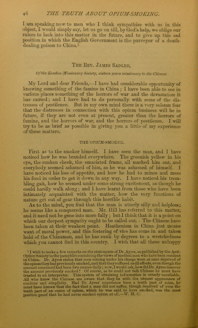 I am speaking now to men who I think sympathize with us in this object, I would simply say, let us go on till, by God’s help, we oblige our rulers to look into this matter in the future, and to give up this sad position in which the English Government is the purveyor of a death- dealing poison to China.1 The Eev. James Sadler, Of the London Missionary Society, sixteen years missionary to the Chinese. My Lord and dear Friends,—I have had considerable opportunity of knowing something of the famine in China; I have been able to see in various places something of the horrors of war and the devastation it has caused; and I have had to do personally with some of the dis- tresses of pestilence. But in my own mind there is a very solemn fear that the distresses in connection with this opium business will be in future, if they are not even at present, greater than the horrors of famine, and the horrors of war, and the horrors of pestilence. I will try to be as brief as possible in giving you a little of my experience of these matters. THE OPIUM-SMOKER. First as to the smoker himself. I have seen the man, and I have noticed how he was branded everywhere. The greenish yellow in his eye, the sunken cheek, the emaciated frame, all marked him out, and everybody seemed ashamed of him, as he was ashamed of himself. I have noticed his loss of appetite, and how he had to mince and mess his food in order to get it down in any way. I have noticed his trem- bling gait, how he seemed under some strong excitement, as though he could hardly walk along; and I have learnt from those who have been intimately acquainted with the matter, how the very functions of nature get out of gear through this horrible habit. As to the mind, you find that the man is utterly silly and helplessg he seems like a conquered man. Mr. Hill has referred to this matter, and it need not be gone into more fully ; but I think that it is a point on which our deepest sympathy ought to be called out. . The Chinese have been taken at their weakest point. Heathenism in China just means want of moral power, and this fostering of vice has come in and taken hold of the Chinaman, and he has sunk by degrees to a wretchedness which you cannot find in this country. I wish that all these unhappy 11 wisli to make a few remarks on the statements of Dr. Ayres, as published by the Anti- Opium Societyinthe pamphlet containing the views of medical men who have been resident in China. Dr. Ayres states that men coming under his charge were at once deprived of the opium they had previously smoked, and that they suffered no ill effects, even though the amount consumed had been two ounces daily; now, I would ask, how did Dr. Ayres discover the amount previously smoked ? Of course, as he could not talk Chinese he must have trusted to an interpreter. This system of obtaining information is utterly unreliable. All who know the Chinese are aware that they lie with the utmost appearance of candour and simplicity. Had Dr. Ayres’ experience been a tenth part of mine, he must have known that the fact that a man did not suffer, though deprived of even the tenth part of an ounce of opium, which he was said to have smoked, was the most positive proof that he had never smoked opium at all.—W. H. C.