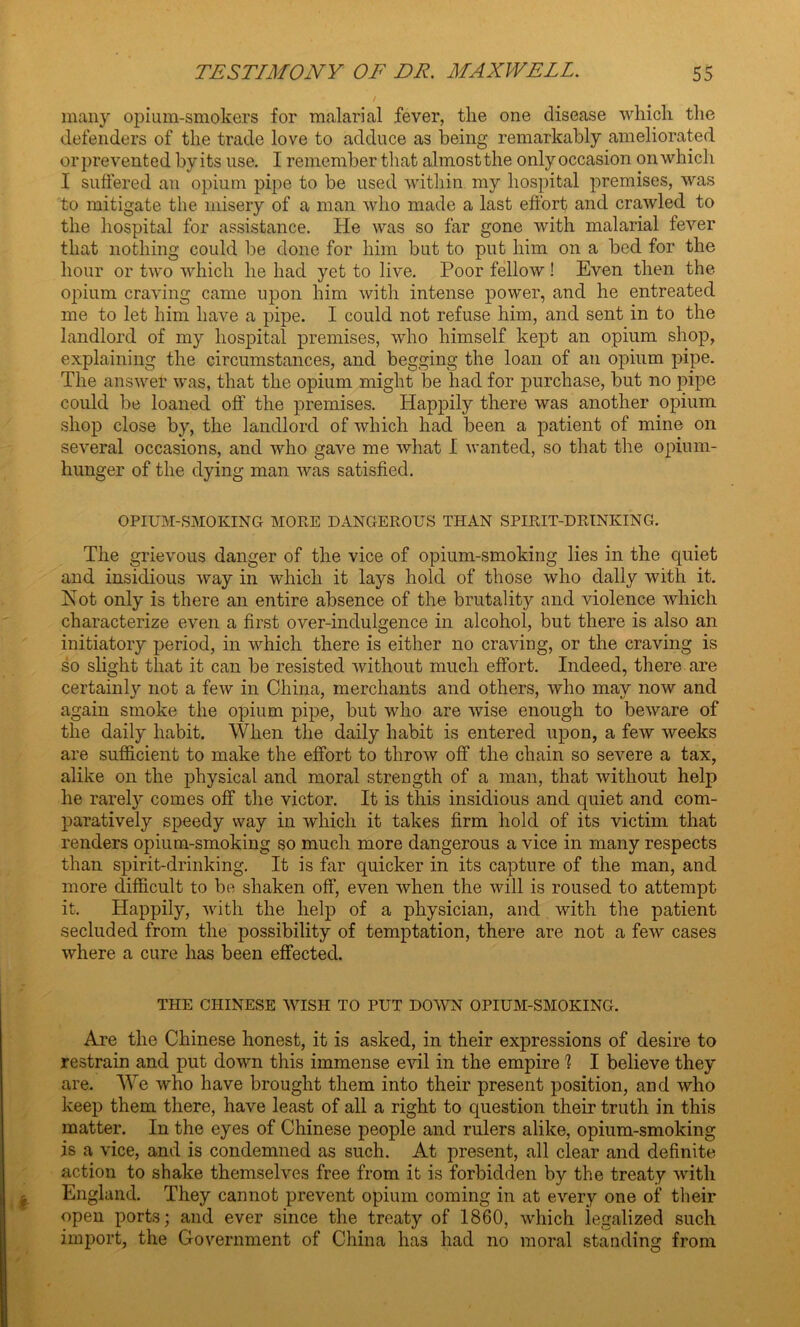 / many opium-smokers for malarial fever, the one disease which the defenders of the trade love to adduce as being remarkably ameliorated orprevented byits use. I remember that almost the only occasion on which I suffered an opium pipe to be used within my hospital premises, was to mitigate the misery of a man Avho made a last effort and crawled to the hospital for assistance. He was so far gone with malarial fever that nothing could be done for him but to put him on a bed for the hour or two which he had yet to live. Poor fellow ! Even then the opium craving came upon him with intense power, and he entreated me to let him have a pipe. I could not refuse him, and sent in to the landlord of my hospital premises, who himself kept an opium shop, explaining the circumstances, and begging the loan of an opium pipe. The answer was, that the opium might be had for purchase, but no pipe could be loaned off the premises. Happily there was another opium shop close by, the landlord of which had been a patient of mine on several occasions, and who gave me what I wanted, so that the opium- hunger of the dying man was satisfied. OPIUM-SMOKING MOPE DANGEROUS THAN SPIRIT-DRINKING. The grievous danger of the vice of opium-smoking lies in the quiet and insidious way in which it lays hold of those who dally with it. Hot only is there an entire absence of the brutality and violence which characterize even a first over-indulgence in alcohol, but there is also an initiatory period, in which there is either no craving, or the craving is so slight that it can be resisted without much effort. Indeed, there are certainty not a few in China, merchants and others, who may now and again smoke the opium pipe, but who are wise enough to beware of the daily habit. When the daily habit is entered upon, a few weeks are sufficient to make the effort to throw off the chain so severe a tax, alike on the physical and moral strength of a man, that without help he rarely comes off the victor. It is this insidious and quiet and com- paratively speedy way in which it takes firm hold of its victim that renders opium-smoking so much more dangerous a vice in many respects than spirit-drinking. It is far quicker in its capture of the man, and more difficult to be shaken off, even when the will is roused to attempt it. Happily, with the help of a physician, and with the patient secluded from the possibility of temptation, there are not a few cases where a cure has been effected. THE CHINESE WISH TO PUT DOWN OPIUM-SMOKING. Are the Chinese honest, it is asked, in their expressions of desire to restrain and put down this immense evil in the empire % I believe they are. We who have brought them into their present position, and who keep them there, have least of all a right to question their truth in this matter. In the eyes of Chinese people and rulers alike, opium-smoking is a vice, and is condemned as such. At present, all clear and definite action to shake themselves free from it is forbidden by the treaty with England. They cannot prevent opium coming in at every one of their open ports; and ever since the treaty of 1860, which legalized such import, the Government of China has had no moral standing from