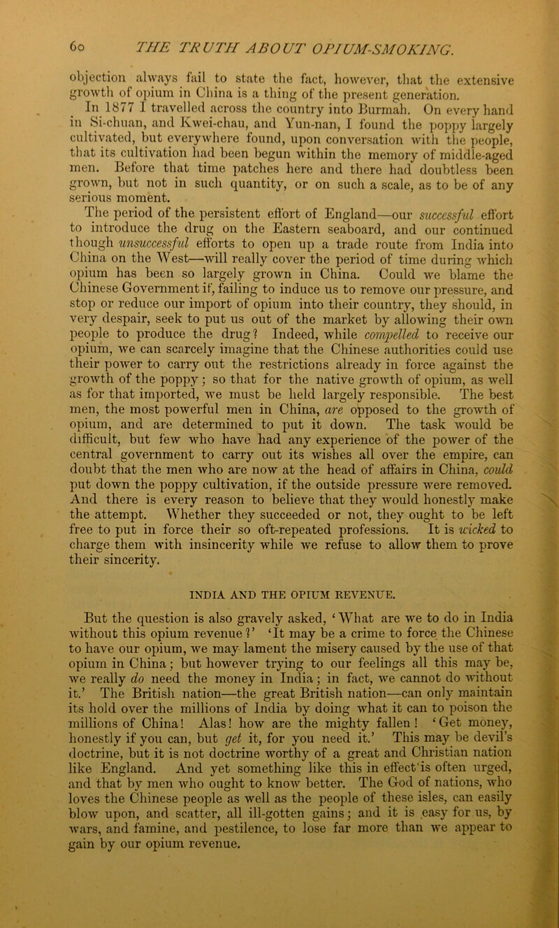 objection always fail to state the fact, however, that the extensive growth of opium in China is a thing of the present generation. In 1877 1 travelled across the country into Burmah. On every hand in Si-chuan, and Kwei-chau, and Yun-nan, I found the poppy largely cultivated, but everywhere found, upon conversation with the people, that its cultivation had been begun within the memory of middle-aged men. Before that time patches here and there had doubtless been grown, but not in sucli quantity, or on such a scale, as to be of any serious moment. The period of the persistent effort of England—our successful effort to introduce the drug on the Eastern seaboard, and our continued though unsuccessful efforts to open up a trade route from India into China on the West—will really cover the period of time during which opium has been so largely grown in China. Could we blame the Chinese Government if, failing to induce us to remove our pressure, and stop or reduce our import of opium into their country, they should, in very despair, seek to put us out of the market by allowing their own people to produce the drug1? Indeed, while compelled to receive our opium, we can scarcely imagine that the Chinese authorities could use their poAver to carry out the restrictions already in force against the growth of the poppy; so that for the native groAvth of opium, as well as for that imported, Ave must be held largely responsible. The best men, the most powerful men in China, are opposed to the growth of opium, and are determined to put it down. The task would be difficult, but feAV A\rho have had any experience of the power of the central government to carry out its wishes all over the empire, can doubt that the men Avho are noAV at the head of affairs in China, could put doAvn the poppy cultivation, if the outside pressure were removed. And there is every reason to believe that they Avould honestly make the attempt. Whether they succeeded or not, they ought to be left free to put in force their so oft-repeated professions. It is wicked to charge them Avith insincerity while Ave refuse to alloAAr them to prove their sincerity. INDIA AND THE OPIUM REVENUE. But the question is also graArely asked, ‘What are Ave to do in India Avithout this opium revenue'?’ ‘It may be a crime to force the Chinese to have our opium, Ave may lament the misery caused by the use of that opium in China; but however trying to our feelings all this may be, we really do need the money in India; in fact, Ave cannot do Avithout it.’ The British nation—the great British nation—can only maintain its hold over the millions of India by doing Avhat it can to poison the millions of China! Alas! Iioav are the mighty fallen ! ‘ Get money, honestly if you can, but get it, for you need it.’ This may be devil’s doctrine, but it is not doctrine Avorthy of a great and Christian nation like England. And yet something like this in effect'is often urged, and that by men Avho ought to knoAv better. The God of nations, Avho loves the Chinese people as well as the people of these isles, can easily bloAV upon, and scatter, all ill-gotten gains; and it is easy for us, by Avars, and famine, and pestilence, to lose far more than AA~e appear to gain by our opium revenue.