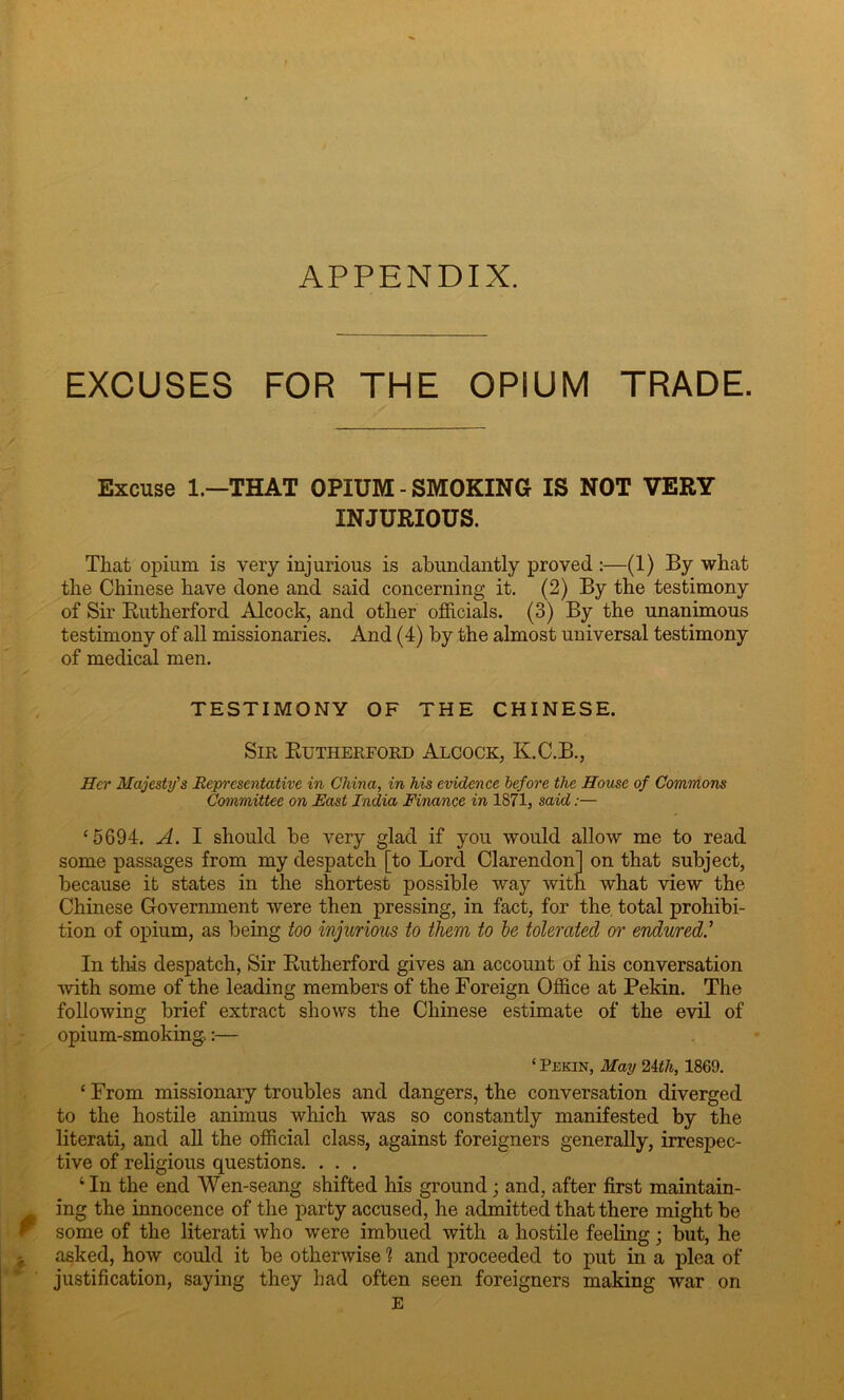 APPENDIX. EXCUSES FOR THE OPIUM TRADE. Excuse 1—THAT OPIUM - SMOKING IS NOT VERY INJURIOUS. That opium is very injurious is abundantly proved :—(1) By what the Chinese have done and said concerning it. (2) By the testimony of Sir Rutherford Alcock, and other officials. (3) By the unanimous testimony of all missionaries. And (4) by the almost universal testimony of medical men. TESTIMONY OF THE CHINESE. Sir Rutherford Alcock, K.C.B., Her Majesty's Representative in China, in his evidence before the House of Commons Committee on East India Finance in 1871, said:— ‘5694. A. I should be very glad if you would allow me to read some passages from my despatch [to Lord Clarendon] on that subject, because it states in the shortest possible way with what view the Chinese Government were then pressing, in fact, for the total prohibi- tion of opium, as being too injurious to them to be tolerated or endured.’ In this despatch, Sir Rutherford gives an account of his conversation with some of the leading members of the Foreign Office at Pekin. The following brief extract shows the Chinese estimate of the evil of opium-smoking.:— ‘ Pekin, May 2ith, 1869. ‘ From missionary troubles and dangers, the conversation diverged to the hostile animus which was so constantly manifested by the literati, and all the official class, against foreigners generally, irrespec- tive of religious questions. . . . ‘ In the end Wen-seang shifted his ground; and, after first maintain- ing the innocence of the party accused, he admitted that there might be some of the literati who were imbued with a hostile feeling; but, he asked, how could it be otherwise 1 and proceeded to put in a plea of justification, saying they had often seen foreigners making war on