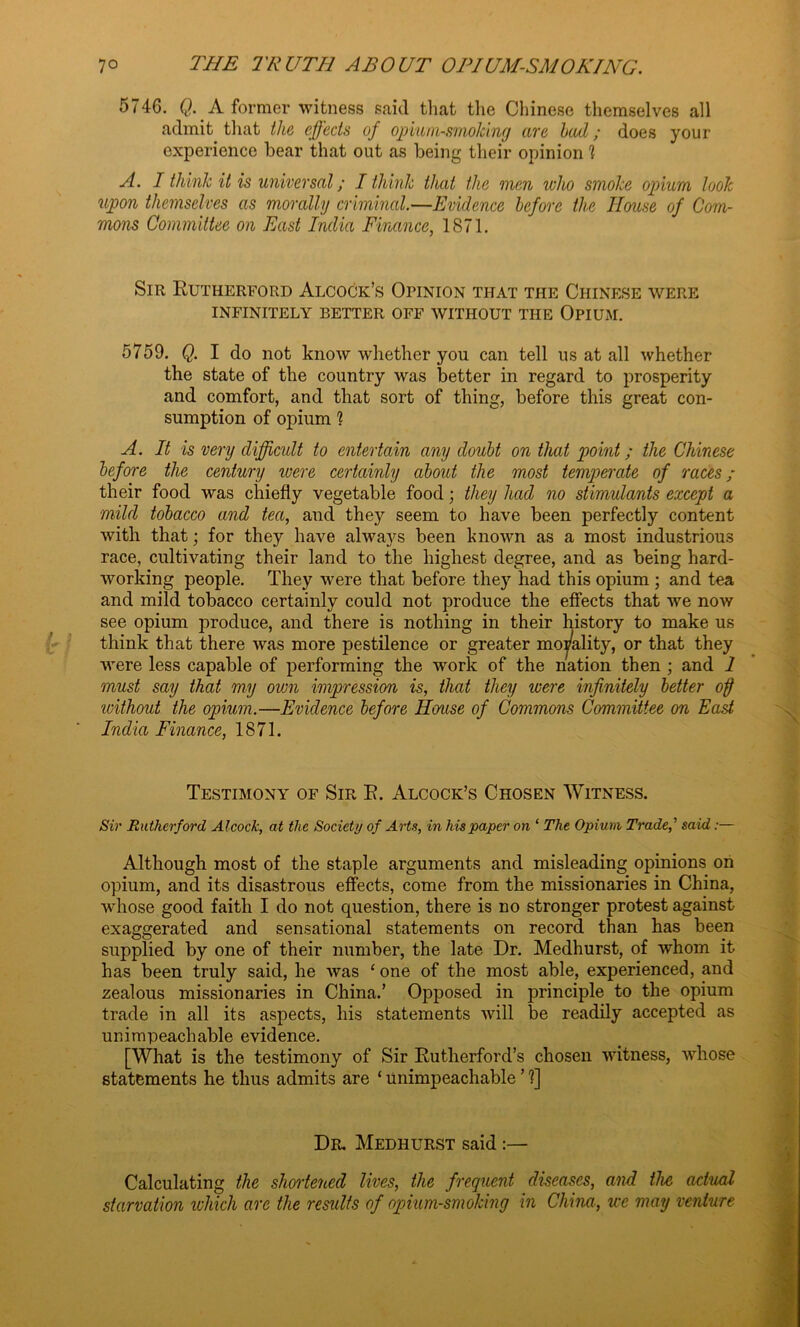 574G. Q. A former witness said that the Chinese themselves all admit that the effects of opium-smoking are had; does your experience bear that out as being their opinion ? A. I think it is universal; I think that the men who smoke opium look upon themselves as morally criminal.—Evidence before the House of Com- mons Committee on East India Finance, 1871. Sir Rutherford Alcock’s Opinion that the Chinese were INFINITELY BETTER OFF WITHOUT THE OPIUM. 5759. Q. I do not know whether you can tell us at all whether the state of the country was better in regard to prosperity and comfort, and that sort of thing, before this great con- sumption of opium ? A. It is very difficult to entertain any doubt on that point; the Chinese before the century were certainly about the most temperate of races; their food was chiefly vegetable food; they had no stimulants except a mild tobacco and tea, and they seem to have been perfectly content with that; for they have always been known as a most industrious race, cultivating their land to the highest degree, and as being hard- working people. They were that before they had this opium ; and tea and mild tobacco certainly could not produce the effects that we now see opium produce, and there is nothing in their history to make us think that there was more pestilence or greater morality, or that they were less capable of performing the work of the nation then ; and 1 must say that my own impression is, that they were infinitely better off 'without the opium.—Evidence before House of Commons Committee on East India Finance, 1871. Testimony of Sir R. Alcock’s Chosen Witness. Sir Rutherford Alcock, at the Society of Arts, in his paper on ‘ The Opium Trade,' said:— Although most of the staple arguments and misleading opinions on opium, and its disastrous effects, come from the missionaries in China, whose good faith I do not question, there is no stronger protest against exaggerated and sensational statements on record than has been supplied by one of their number, the late Dr. Medhurst, of whom it has been truly said, he was ‘one of the most able, experienced, and zealous missionaries in China.’ Opposed in principle to the opium trade in all its aspects, his statements will be readily accepted as unimpeachable evidence. [What is the testimony of Sir Rutherford’s chosen witness, whose statements he thus admits are ‘ unimpeachable ’ ?] Dr. Medhurst said :— Calculating the shortened lives, the frequent diseases, and the actual starvation which are the results of opium-smoking in China, ice may venture