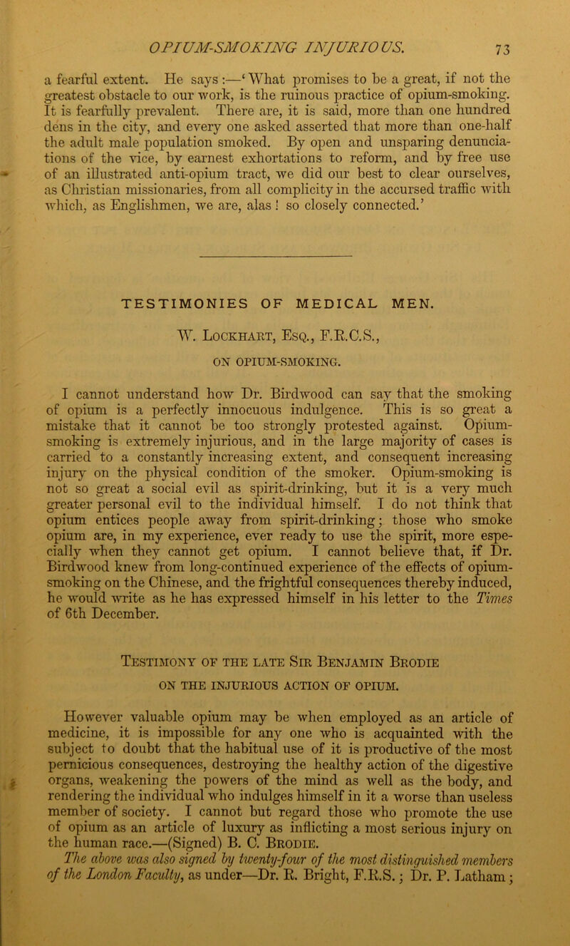 a fearful extent. He says :—‘ What promises to be a great, if not the greatest obstacle to our work, is the ruinous practice of opium-smoking. It is fearfully prevalent. There are, it is said, more than one hundred dens in the city, and every one asked asserted that more than one-half the adult male population smoked. By open and unsparing denuncia- tions of the vice, by earnest exhortations to reform, and by free use of an illustrated anti-opium tract, we did our best to clear ourselves, as Christian missionaries, from all complicity in the accursed traffic with which, as Englishmen, we are, alas! so closely connected. ’ TESTIMONIES OF MEDICAL MEN. W. Lockhart, Esq., F.R.C.S., ON OPIUM-SMOKING. I cannot understand how Dr. Birdwood can say that the smoking of opium is a perfectly innocuous indulgence. This is so great a mistake that it cannot be too strongly protested against. Opium- smoking is extremely injurious, and in the large majority of cases is carried to a constantly increasing extent, and consequent increasing injury on the physical condition of the smoker. Opium-smoking is not so great a social evil as spirit-drinking, but it is a very much greater personal evil to the individual himself. I do not think that opium entices people away from spirit-drinking; those who smoke opium are, in my experience, ever ready to use the spirit, more espe- cially when they cannot get opium. I cannot believe that, if Dr. Birdwood knew from long-continued experience of the effects of opium- smoking on the Chinese, and the frightful consequences thereby induced, he would write as he has expressed himself in his letter to the Times of 6th December. Testimony of the late Sir Benjamin Brodie ON THE INJURIOUS ACTION OF OPIUM. However valuable opium may be when employed as an article of medicine, it is impossible for any one who is acquainted with the subject to doubt that the habitual use of it is productive of the most pernicious consequences, destroying the healthy action of the digestive organs, weakening the powers of the mind as well as the body, and rendering the individual who indulges himself in it a worse than useless member of society. I cannot but regard those who promote the use of opium as an article of luxury as inflicting a most serious injury on the human race.—(Signed) B. C. Brodie. The above was also signed by twenty-four of the most distinguished members of the London Faculty, as under—Dr. R. Bright, F.R.S.; Dr. P. Latham;