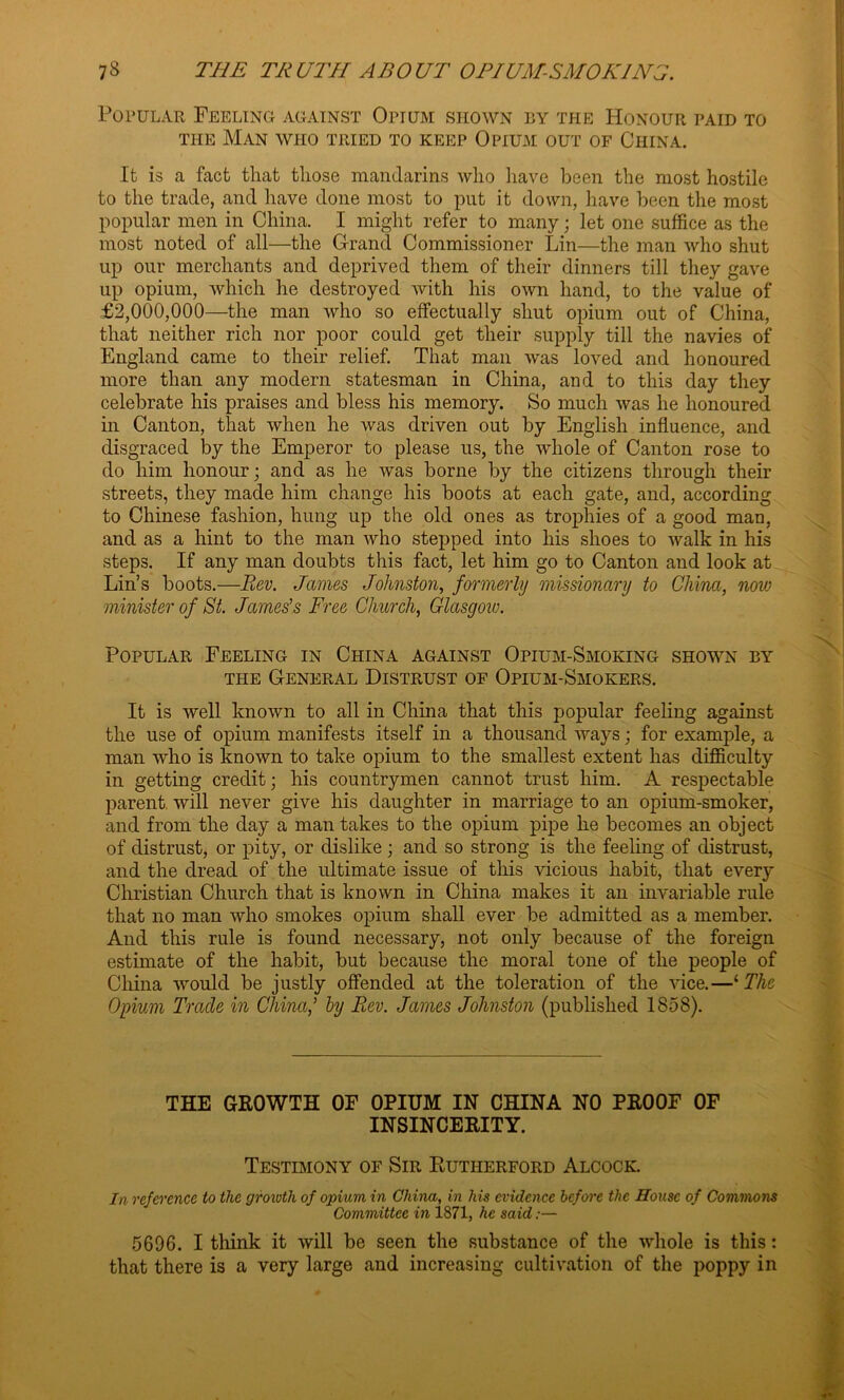 Popular Feeling against Opium shown by the Honour paid to the Man who tried to keep Opium out of China. It is a fact that those mandarins who have been the most hostile to the trade, and have done most to put it down, have been the most popular men in China. I might refer to many; let one suffice as the most noted of all—the Grand Commissioner Lin—the man who shut up our merchants and deprived them of their dinners till they gave up opium, which he destroyed with his own hand, to the value of £2,000,000—the man who so effectually shut opium out of China, that neither rich nor poor could get their supply till the navies of England came to their relief. That man was loved and honoured more than any modern statesman in China, and to this day they celebrate his praises and bless his memory. So much was he honoured in Canton, that when he was driven out by English influence, and disgraced by the Emperor to please us, the whole of Canton rose to do him honour; and as he was borne by the citizens through their streets, they made him change his boots at each gate, and, according to Chinese fashion, hung up the old ones as trophies of a good man, and as a hint to the man who stepped into his shoes to Avalk in his steps. If any man doubts this fact, let him go to Canton and look at Lin’s boots.—Rev. James Johnston, formerly missionary to China, now minister of St. James's Free Church, Glasgow. Popular Feeling in China against Opium-Smoking shown by the General Distrust of Opium-Smokers. It is well known to all in China that this popular feeling against the use of opium manifests itself in a thousand ways; for example, a man who is known to take opium to the smallest extent has difficulty in getting credit; his countrymen cannot trust him. A respectable parent, will never give his daughter in marriage to an opium-smoker, and from the day a man takes to the opium pipe he becomes an object of distrust, or pity, or dislike ; and so strong is the feeling of distrust, and the dread of the ultimate issue of this vicious habit, that every Christian Church that is known in China makes it an invariable rule that no man who smokes opium shall ever be admitted as a member. And this rule is found necessary, not only because of the foreign estimate of the habit, but because the moral tone of the people of China would be justly offended at the toleration of the vice.—‘ The Opium Trade in China,' by Rev. James Johnston (published 1858). THE GROWTH OF OPIUM IN CHINA NO PROOF OF INSINCERITY. Testimony of Sir Rutherford Alcock. In reference to the growth of opium in China, in his evidence before the House of Commons Committee in 1871, he said;— 5696. I think it will be seen the substance of the whole is this: that there is a very large and increasing cultivation of the poppy in