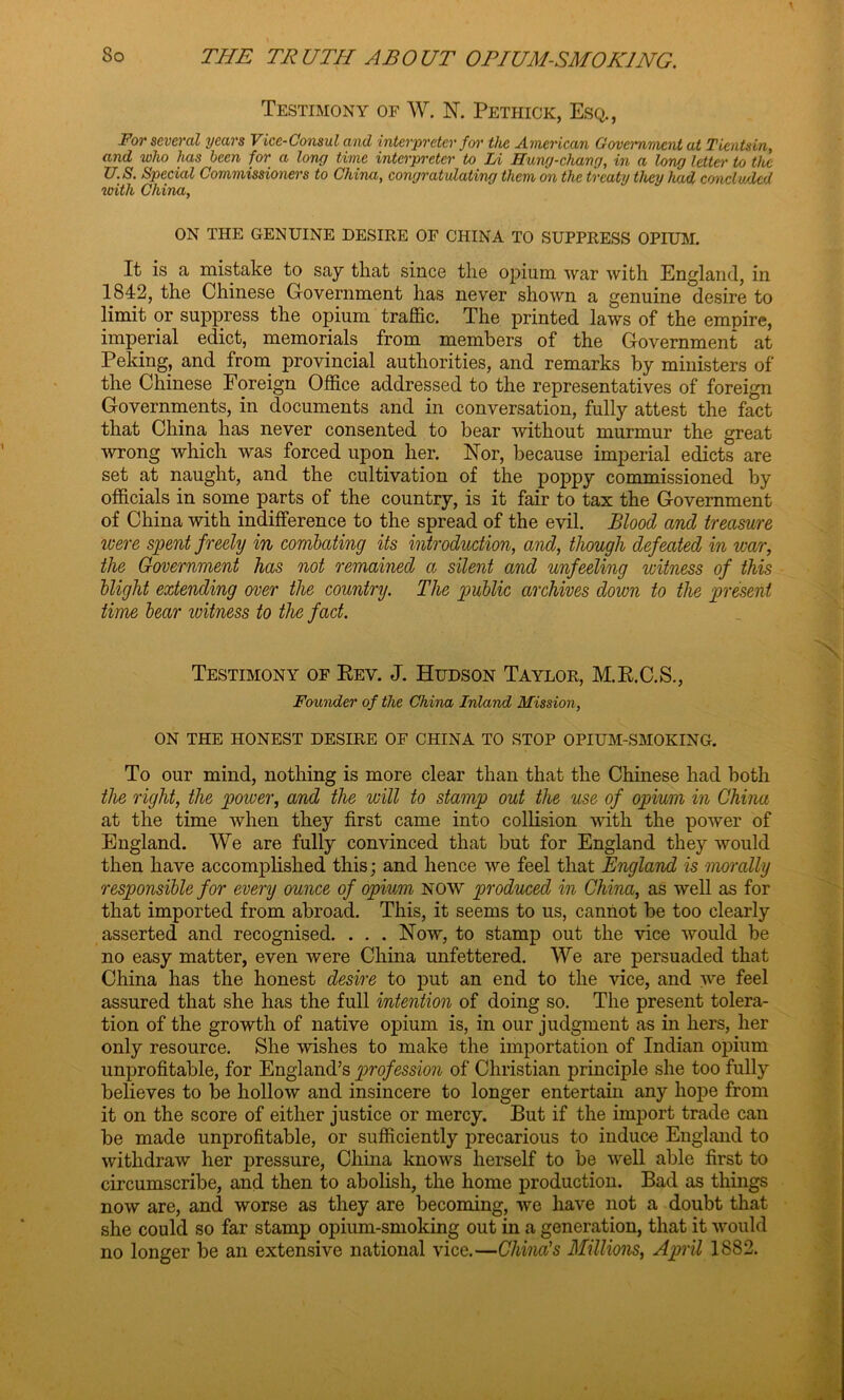 Testimony of W. N. Pethick, Esq., For several years Vice-Consul and interpreter for the American Government at Tientsin, and who has been for a long time interpreter to Li Hung-chang, in a long letter to the U.S. Special Commissioners to China, congratulating them on the treaty they had concluded with China, ON THE GENUINE DESIRE OF CHINA TO SUPPRESS OPIUM. It is a mistake to say that since the opium war with England, in 1842, the Chinese Government has never shown a genuine desire to limit or suppress the opium traffic. The printed laws of the empire, imperial edict, memorials from members of the Government at Peking, and from provincial authorities, and remarks by ministers of the Chinese Foreign Office addressed to the representatives of foreign Governments, in documents and in conversation, fully attest the fact that China has never consented to bear without murmur the great wrong which was forced upon her. Nor, because imperial edicts are set at naught, and the cultivation of the poppy commissioned by officials in some parts of the country, is it fair to tax the Government of China with indifference to the spread of the evil. Blood and treasure were spent freely in combating its introduction, and, though defeated in war, the Government has not remained a silent and unfeeling witness of this blight extending over the country. The public archives down to the present time bear ivitness to the fact. Testimony of Key. J. Hudson Taylor, M.K.C.S., Founder of the China Inland Mission, ON THE HONEST DESIRE OF CHINA TO STOP OPIUM-SMOKING. To our mind, nothing is more clear than that the Chinese had both the right, the power, and the will to stamp out the use of opium in China at the time when they first came into collision with the power of England. We are fully convinced that but for England they would then have accomplished this; and hence we feel that England is morally responsible for every ounce of opium NOW produced in China, as well as for that imported from abroad. This, it seems to us, cannot be too clearly asserted and recognised. . . . Now, to stamp out the vice would be no easy matter, even were China unfettered. We are persuaded that China has the honest desire to put an end to the vice, and we feel assured that she has the full intention of doing so. The present tolera- tion of the growth of native opium is, in our judgment as in hers, her only resource. She wishes to make the importation of Indian opium unprofitable, for England’s profession of Christian principle she too fully believes to be hollow and insincere to longer entertain any hope from it on the score of either justice or mercy. But if the import trade can be made unprofitable, or sufficiently precarious to induce England to withdraw her pressure, China knows herself to be well able first to circumscribe, and then to abolish, the home production. Bad as things now are, and worse as they are becoming, we have not a doubt that she could so far stamp opium-smoking out in a generation, that it would no longer be an extensive national vice.—China's Millions, April 1882.