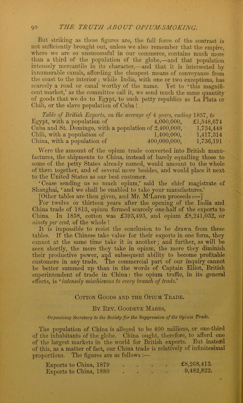 But striking as these figures are, the full force of the contrast is not sufficiently brought out, unless we also remember that the empire, where we are so unsuccessful in our commerce, contains much more than a third of the population of the globe,—and that population intensely mercantile in its character,—and that it is intersected by innumerable canals, affording the cheapest means of conveyance from the coast to the interior; while India, with one or two exceptions, has scarcely a road or canal worthy of the name. Yet to ‘ this magnifi- cent market,’ as the committee call it, we send much the same quantity of goods that we do to Egypt, to such petty republics as La Plata or Chili, or the slave population of Cuba ! Table of British Exports, on the average of 4 years, ending 1857, to Egypt, with a population of 4,000,000, £1,548,674 Cuba and St. Domingo, with a population of 2,400,000, 1,734,448 Chili, with a population of 1,400,000, 1,417,314 China, with a population of 400,000,000, 1,736,191 Were the amount of the opium trade converted into British manu- factures, the shipments to China, instead of barely equalling those to some of the petty States already named, would amount to the whole of them together, and of several more besides, and would place it next to the United States as our best customer. ‘ Cease sending us so much opium,’ said the chief magistrate of Shanghai, ‘and we shall be enabled to take your manufactures.’ [Other tables are then given, and Mr. M‘Laren proceeds:—] For twelve or thirteen years after the opening of the India and China trade of 1813, opium formed scarcely one-half of the exports to China. In 1858, cotton was £393,493, and opium £8,241,032, or ninety per cent, of the whole ! It is impossible to resist the conclusion to be drawn from these tables. If the Chinese take value for their exports in one form, they cannot at the same time take it in another; and further, as will be seen shortly, the more they take in opium, the more they diminish their productive power, and subsequent ability to become profitable customers in any trade. The commercial part of our inquiry cannot be better summed up than in the words of Captain Elliot, British superintendent of trade in China: the opium traffic, in its general effects, is ‘ intensely mischievous to every branch of trade.'’ Cotton Goods and the Opium Trade. By Rev. Goodeve Mabbs, Organizing Secretary to the Society for the Suppression of the Opium Trade. The population of China is alleged to be 400 millions, or one-third of the inhabitants of the globe. China ought, therefore, to afford one of the largest markets in the world for British exports. But instead of this, as a matter of fact, our China trade is relatively of infinitesimal proportions. The figures are as follows :— Exports to China, 1879 . . . . £8,268,413. Exports to China, 1880 .... 9,482,822.