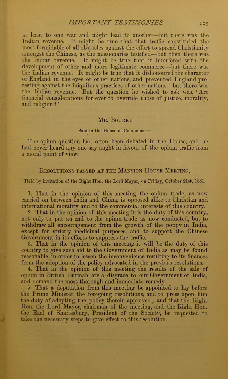 io5 at least to one war and might lead to another—but there was the Indian revenue. It might be true that that traffic constituted the most formidable of all obstacles against the effort to spread Christianity amongst the Chinese, as the missionaries testified—but then there was the Indian revenue. It might be true that it interfered with the development of other and more legitimate commerce—but there was the Indian revenue. It might be true that it dishonoured the character of England in the eyes of other nations, and prevented England pro- testing against the iniquitous practices of other nations—but there was the Indian revenue. But the question he wished to ask was, ‘Are financial considerations for ever to overrule those of justice, morality, and religion ? ’ Mr. Bourke Said in the House of Commons :— The opium question had often been debated in the House, and he had never heard any one say aught in favour of the opium traffic from a moral point of view. Resolutions passed at the Mansion House Meeting, Held by invitation of the Right Hon. the Lord Mayor, on Friday, October 21st, 1881. 1. That in the opinion of this meeting the opium trade, as now carried on between India and China, is opposed alike to Christian and international morality and to the commercial interests of this country. 2. That in the opinion of this meeting it is the duty of this country, not only to put an end to the opium trade as now conducted, but to withdraw all encouragement from the growth of the poppy in India, except for strictly medicinal purposes, and to support the Chinese Government in its efforts to suppress the traffic. 3. That in the opinion of this meeting it will be the duty of this country to give such aid to the Government of India as may be found reasonable, in order to lessen the inconvenience resulting to its finances from the adoption of the policy advocated in the previous resolutions. 4. That in the opinion of this meeting the results of the sale of opium in British Burmah are a disgrace to our Government of India, and demand the most thorough and immediate remedy. 5. That a deputation from this meeting be appointed to lay before the Prime Minister the foregoing resolutions, and to press upon him the duty of adopting the policy therein approved; and that the Right Hon. the Lord Mayor, chairman of the meeting, and the Right Hon. the Earl of Shaftesbury, President of the Society, be requested to take the necessary steps to give effect to this resolution.