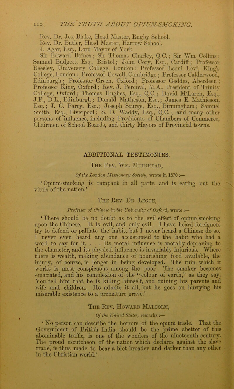 Rev. Dr. Jex Blake, Head Master, Iiugby School. Rev. Dr. Butler, Head Master, Harrow School. J. Agar, Esq., Lord Mayor of York. Sir Edward Baines; Sir Thomas Charley, Q.C.; Sir Wm. Collins; Samuel Budgett, Esq., Bristol; John Cory, Esq., Cardiff*; Professor Beesley, University College, London; Professor Leoni Levi, King’s College, London; Professor Cowell, Cambridge; Professor Calderwood, Edinburgh; Professor Green, Oxford; Professor Geddes, Aberdeen ; Professor King, Oxford; Rev. J. Percival, M.A., President of Trinity College, Oxford; Thomas Hughes, Esq., Q.C.; David M‘Laren, Esq., J.P., D.L., Edinburgh; Donald Matlieson, Esq.; James E. Mathieson, Esq.; J. C. Parry, Esq.; Joseph Sturge, Esq., Birmingham; Samuel Smith, Esq., Liverpool; S. D. Waddy, Esq., Q.C. ; and many other persons of influence, including Presidents of Chambers of Commerce, Chairmen of School Boards, and thirty Mayors of Provincial towns. ADDITIONAL TESTIMONIES. The Rev. Wm. Muirhead, Of the London Missionary Society, wrote in 1870 :— ‘ Opium-smoking is rampant in all parts, and is eating out the vitals of the nation.’ The Rev. Dr. Legge, Professor of Chinese in the University of Oxford, wrote :— ‘ There should be no doubt as to the evil effect of opium-smoking upon the Chinese. It is evil, and only evil. I have heard foreigners try to defend or palliate the habit, but I never heard a Chinese do so. I never even heard any one accustomed to the habit who had a word to say for it. ... Its moral influence is morally depraving to the character, and its physical influence is invariably injurious. Where there is wealth, making abundance of nourishing food available, the injury, of course, is longer in being developed. The ruin which it works is most conspicuous among the poor. The smoker becomes emaciated, and his complexion of the “ colour of earth,” as they say. You tell him that he is killing himself, and ruining his parents and ■wife and children. He admits it all, but he goes on hurrying his miserable existence to a premature grave.’ The Rev. Howard Malcolm, Of the United States, remarks :— ‘ No person can describe the horrors of the opium trade. That the Government of British India should be the prime abettor of this abominable traffic, is one of the wonders of the nineteenth century. The proud escutcheon of the nation which declares against the slave trade, is thus made to bear a blot broader and darker than any other in the Christian world.’