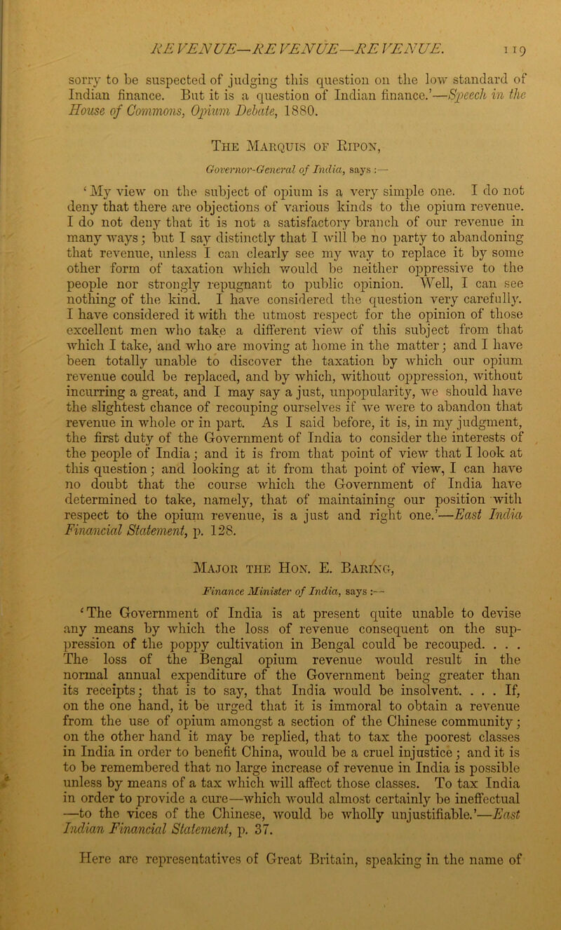 sorry to be suspected of judging this question on the low standard of Indian finance. But it is a question of Indian finance.’—Speech in the House of Commons, Opium Debate, 1880. The Marquis of Bipon, Governor-General of India, says ‘My view on the subject of opium is a very simple one. I do not deny that there are objections of various kinds to the opium revenue. I do not deny that it is not a satisfactory branch of our revenue in many ways; but I say distinctly that I will be no party to abandoning that revenue, unless I can clearly see my way to replace it by some other form of taxation which would be neither oppressive to the people nor strongly repugnant to public opinion. Well, I can see nothing of the kind. I have considered the question very carefully. I have considered it with the utmost respect for the opinion of those excellent men who take a different view of this subject from that which I take, and who are moving at home in the matter; and I have been totally unable to discover the taxation by which our opium revenue could be replaced, and by which, without oppression, without incurring a great, and I may say a just, unpopularity, we should have the slightest chance of recouping ourselves if we were to abandon that revenue in whole or in part. As I said before, it is, in my judgment, the first duty of the Government of India to consider the interests of the people of India; and it is from that point of view that I look at this question; and looking at it from that point of view, I can have no doubt that the course which the Government of India have determined to take, namely, that of maintaining our position with respect to the opium revenue, is a just and right one.’—East India Financial Statement, p. 128. Major the Hon. E. BarIng, Finance Minister of India, says :— ‘The Government of India is at present quite unable to devise any means by which the loss of revenue consequent on the sup- pression of the poppy cultivation in Bengal could be recouped. . . . The loss of the Bengal opium revenue would result in the normal annual expenditure of the Government being greater than its receipts; that is to say, that India would be insolvent. ... If, on the one hand, it be urged that it is immoral to obtain a revenue from the use of opium amongst a section of the Chinese community; on the other hand it may be replied, that to tax the poorest classes in India in order to benefit China, would be a cruel injustice; and it is to be remembered that no large increase of revenue in India is possible unless by means of a tax which will affect those classes. To tax India in order to provide a cure—which would almost certainly be ineffectual —to the vices of the Chinese, would be wholly unjustifiable.’—East Indian Financial Statement, p. 37. Here are representatives of Great Britain, speaking in the name of