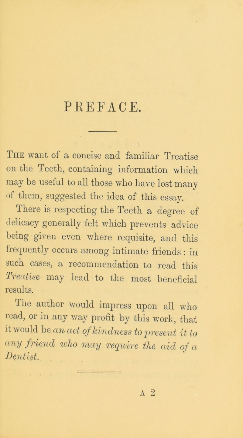 PREFACE. The want of a concise and familiar Treatise on the Teeth, containing information which may he useful to all those who have lost many of them, suggested the idea of this essay. There is respecting the Teeth a degree of delicacy generally felt which prevents advice being given even where requisite, and this frequently occurs among intimate friends : in such cases, a recommendation to read this Treatise may lead to the most beneficial results. The author would impress upon all who read, or in any way profit by this work, that it would be am cict of hindness to present it to any f riend who may require the aid of a Dentist.