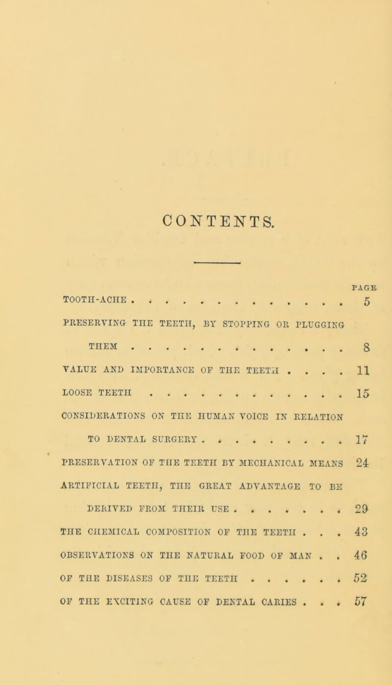 CONTENTS, TOOTH-ACHE PRESERVING THE TEETH, BY STOPPING OR PLUGGING TnEM VALUE AND IMPORTANCE OF THE TEETH . . . LOOSE TEETH CONSIDERATIONS ON THE HUMAN VOICE IN RELATION TO DENTAL SURGERY PRESERVATION OF THE TEETH BY MECHANICAL MEANS ARTIFICIAL TEETH, THE GREAT ADVANTAGE TO BE DERIVED FROM THEIR USE THE CHEMICAL COMPOSITION OF THE TEETH . . OBSERVATIONS ON THE NATURAL FOOD OF MAN . OF THE DISEASES OF THE TEETH PAGE 5 8 11 15 17 24 29 43 46 52 OF THE EXCITING CAUSE OF DENTAL CARIES 57