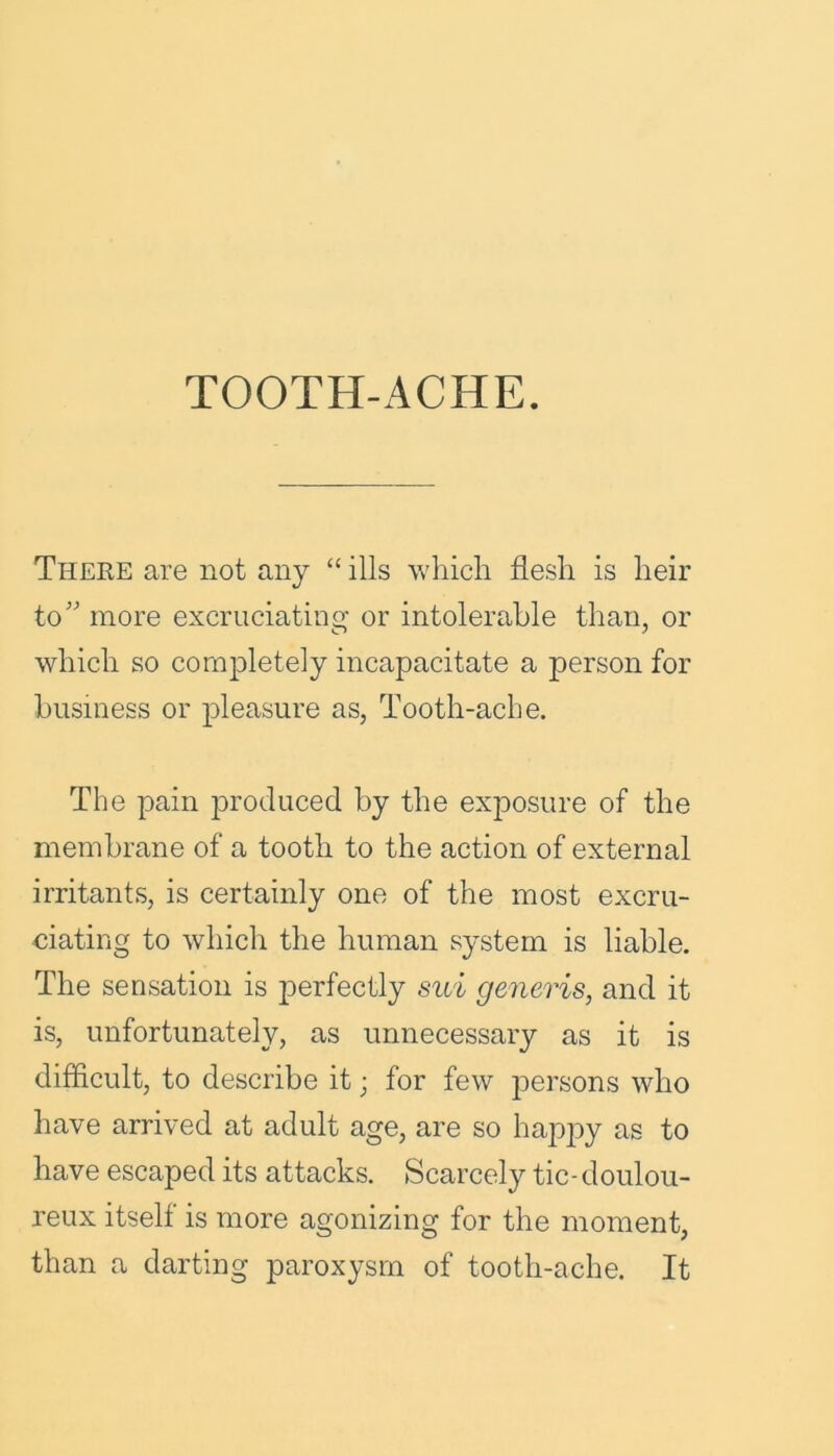 TOOTH-ACHE. There are not any “ ills which flesh is heir to” more excruciating or intolerable than, or which so completely incapacitate a person for business or pleasure as, Tooth-ache. The pain produced by the exposure of the membrane of a tooth to the action of external irritants, is certainly one of the most excru- ciating to which the human system is liable. The sensation is perfectly sui generis, and it is, unfortunately, as unnecessary as it is difficult, to describe it; for few persons who have arrived at adult age, are so happy as to have escaped its attacks. Scarcely tic- doulou- reux itself is more agonizing for the moment, than a darting paroxysm of tooth-ache. It