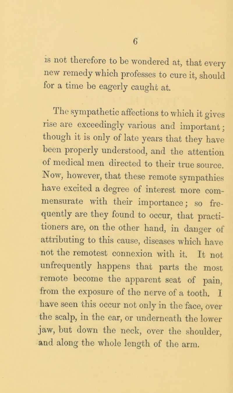 is not therefore to be wondered at, that every new remedy which professes to cure it, should for a time he eagerly caught at. The sympathetic affections to which it gives rise are exceedingly various and important; though it is only of late years that they have been properly understood, and the attention of medical men directed to their true source. Now, however, that these remote sympathies have excited a degree of interest more com- mensurate with their importance; so fre- quently are they found to occur, that practi- tioners are, on the other hand, in danger of attributing to this cause, diseases which have not the remotest connexion with it. It not unfrequently happens that parts the most remote become the apparent seat of pain, from the exposure of the nerve of a tooth. I have seen this occur not only in the face, over the scalp, in the ear, or underneath the lower jaw, but down the neck, over the shoulder, and along the whole length of the arm.