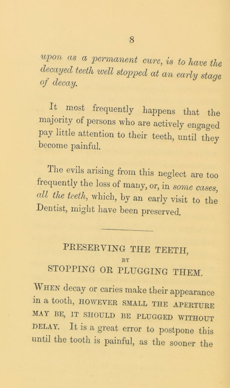 ui)o,i as a permanent cure, is to have the decayed teeth well stopped at an early stage of decay. It most frequently happens that the majority of persons who are actively engaged pay little attention to their teeth, until*they become painful. dhe evils arising from this neglect are too frequently the loss of many, or, in some cases, oil the teeth, which, by an early visit to the Dentist, might have been preserved. preserving the teeth, BT STOPPING OR PLUGGING THEM. When decay or caries make their appearance in a tooth, however small the aperture MAY BE, IT SHOULD BE PLUGGED WITHOUT DELAY. It is a great error to postpone this until the tooth is painful, as the sooner the