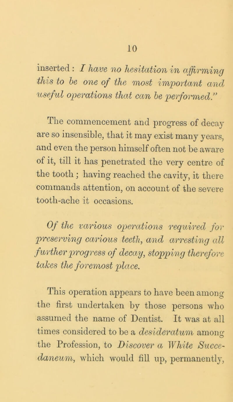 inserted : I have no hesitation in affirming this to be one of the most important and useful operations that can be performed!’ The commencement and progress of decay are so insensible, that it may exist many years, and even the person himself often not be aware of it, till it has penetrated the very centre of the tooth ; having reached the cavity, it there commands attention, on account of the severe tooth-ache it occasions. Of the various operations required for preserving carious teeth, and arresting all further progress of decay, stopping therefore takes the foremost place. This operation appears to have been among the first undertaken by those persons who assumed the name of Dentist. It was at all times considered to be a desideratum among O the Profession, to Discover a White Succe- daneum, which would fill up, permanently,