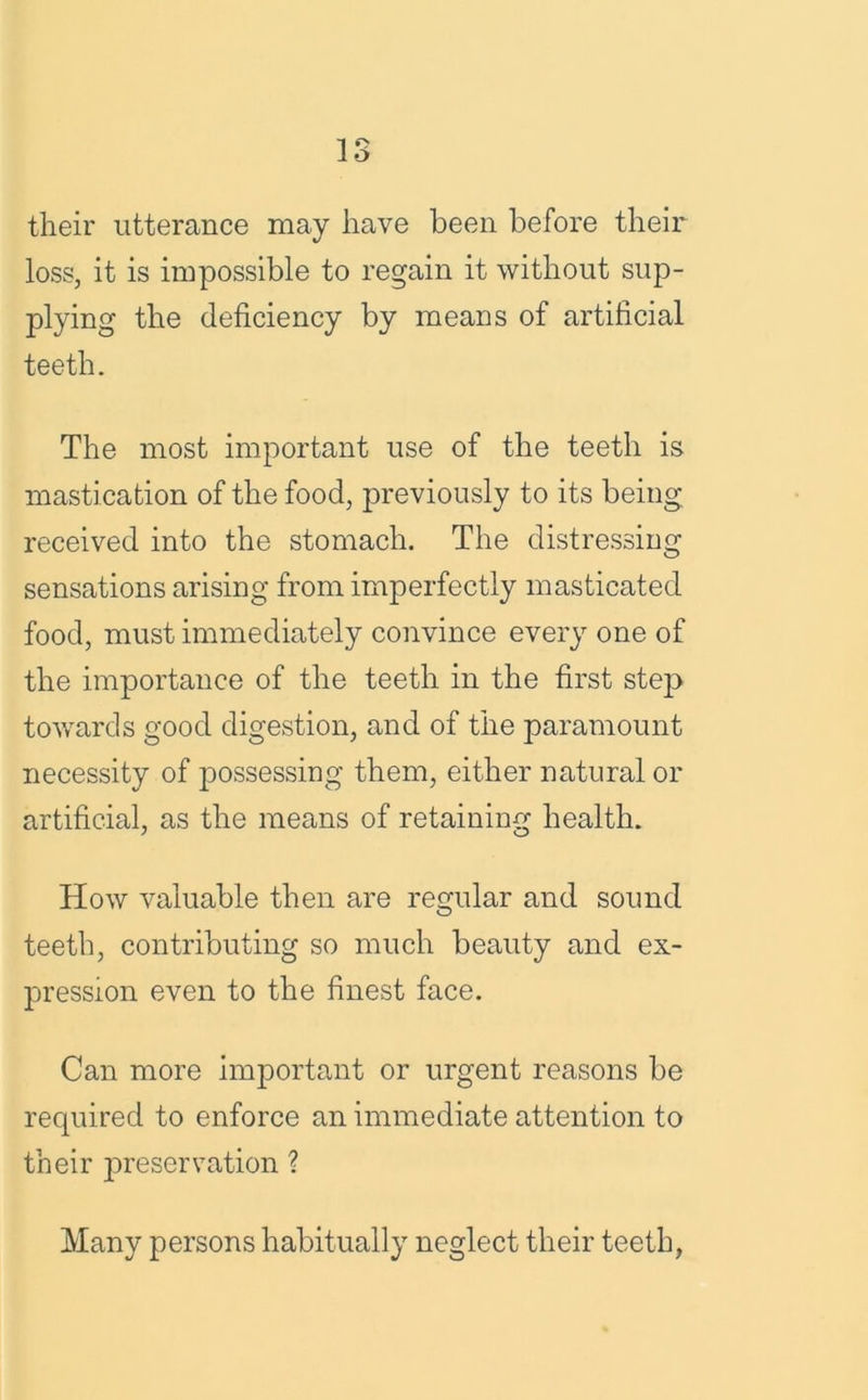 IS their utterance may have been before their loss, it is impossible to regain it without sup- plying the deficiency by means of artificial teeth. The most important use of the teeth is mastication of the food, previously to its being received into the stomach. The distressing sensations arising from imperfectly masticated food, must immediately convince every one of the importance of the teeth in the first step towards good digestion, and of the paramount necessity of possessing them, either natural or artificial, as the means of retaining health. How valuable then are regular and sound teeth, contributing so much beauty and ex- pression even to the finest face. Can more important or urgent reasons be required to enforce an immediate attention to their preservation ? Many persons habitually neglect their teeth,