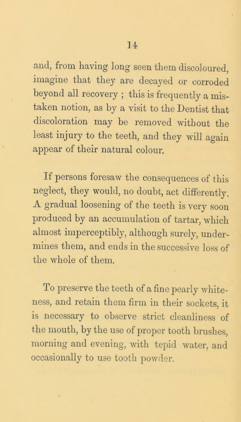 u and, from having long seen them discoloured, imagine that they are decayed or corroded beyond all recovery ; this is frequently a mis- taken notion, as by a visit to the Dentist that discoloration may be removed without the least injury to the teeth, and they will again appear of their natural colour. If persons foresaw the consequences of this neglect, they would, no doubt, act differently. A gradual loosening of the teeth is very soon produced by an accumulation of tartar, which almost imperceptibly, although surely, under- mines them, and ends in the successive loss of the whole of them. To preserve the teeth of a fine pearly white- ness, and retain them firm in their sockets, it is necessary to observe strict cleanliness of the mouth, by the use of proper tooth brushes, morning and evening, with tepid water, and occasionally to use tooth powder.