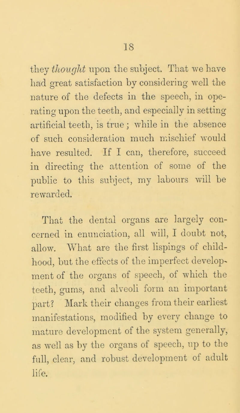 they thought upon the subject. That we have had great satisfaction by considering well the nature of the defects in the speech, in ope- rating upon the teeth, and especially in setting artificial teeth, is true ; while in the absence of such consideration much mischief would have resulted. If I can, therefore, succeed in directing the attention of some of the public to this subject, my labours will be rewarded. That the dental organs are largely con- cerned in enunciation, all will, I doubt not, allow. What are the first lispings of child- hood, but the effects of the imperfect develop- ment of the organs of speech, of which the teeth, gums, and alveoli form an important part? Mark their changes from their earliest manifestations, modified by every change to mature development of the system generally, as well as by the organs of speech, up to the full, clear, and robust development of adult life.