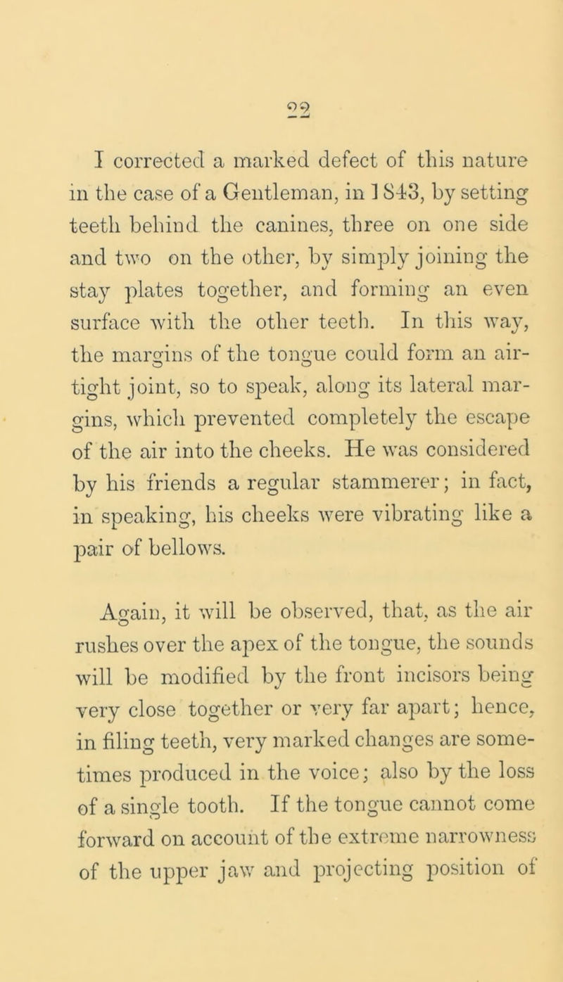 09 I corrected a marked defect of this nature m the case of a Gentleman, in 1 8-13, by setting teeth behind the canines, three on one side and two on the other, by simply joining the stay plates together, and forming an even surface with the other teeth. In this way, the margins of the tongue could form an air- tight joint, so to speak, along its lateral mar- gins, which prevented completely the escape of the air into the cheeks. He was considered by his friends a regular stammerer; in fact, in speaking, his cheeks were vibrating like a pair of bellows. Again, it will be observed, that, as the air rushes over the apex of the tongue, the sounds will be modified by the front incisors being very close together or very far apart; hence, in filing teeth, very marked changes are some- times produced in the voice; also by the loss of a single tooth. If the tongue cannot come forward on account of the extreme narrowness of the upper jaw and projecting position of